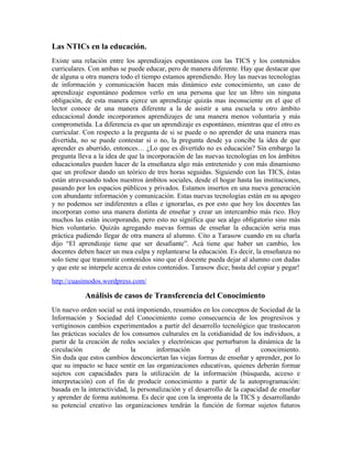 Las NTICs en la educación.
Existe una relación entre los aprendizajes espontáneos con las TICS y los contenidos
curriculares. Con ambas se puede educar, pero de manera diferente. Hay que destacar que
de alguna u otra manera todo el tiempo estamos aprendiendo. Hoy las nuevas tecnologías
de información y comunicación hacen más dinámico este conocimiento, un caso de
aprendizaje espontáneo podemos verlo en una persona que lee un libro sin ninguna
obligación, de esta manera ejerce un aprendizaje quizás mas inconsciente en el que el
lector conoce de una manera diferente a la de asistir a una escuela u otro ámbito
educacional donde incorporamos aprendizajes de una manera menos voluntaria y más
comprometida. La diferencia es que un aprendizaje es espontáneo, mientras que el otro es
curricular. Con respecto a la pregunta de si se puede o no aprender de una manera mas
divertida, no se puede contestar si o no, la pregunta desde ya concibe la idea de que
aprender es aburrido, entonces… ¿Lo que es divertido no es educación? Sin embargo la
pregunta lleva a la idea de que la incorporación de las nuevas tecnologías en los ámbitos
educacionales pueden hacer de la enseñanza algo más entretenido y con más dinamismo
que un profesor dando un teórico de tres horas seguidas. Siguiendo con las TICS, éstas
están atravesando todos nuestros ámbitos sociales, desde el hogar hasta las instituciones,
pasando por los espacios públicos y privados. Estamos insertos en una nueva generación
con abundante información y comunicación. Estas nuevas tecnologías están en su apogeo
y no podemos ser indiferentes a ellas e ignorarlas, es por esto que hoy los docentes las
incorporan como una manera distinta de enseñar y crear un intercambio más rico. Hoy
muchos las están incorporando, pero esto no significa que sea algo obligatorio sino más
bien voluntario. Quizás agregando nuevas formas de enseñar la educación seria mas
práctica pudiendo llegar de otra manera al alumno. Cito a Tarasow cuando en su charla
dijo “El aprendizaje tiene que ser desafiante”. Acá tiene que haber un cambio, los
docentes deben hacer un mea culpa y replantearse la educación. Es decir, la enseñanza no
solo tiene que transmitir contenidos sino que el docente pueda dejar al alumno con dudas
y que este se interpele acerca de estos contenidos. Tarasow dice; basta del copiar y pegar!
http://cuasimodos.wordpress.com/

            Análisis de casos de Transferencia del Conocimiento
Un nuevo orden social se está imponiendo, resumidos en los conceptos de Sociedad de la
Información y Sociedad del Conocimiento como consecuencia de los progresivos y
vertiginosos cambios experimentados a partir del desarrollo tecnológico que trastocaron
las prácticas sociales de los consumos culturales en la cotidianidad de los individuos, a
partir de la creación de redes sociales y electrónicas que perturbaron la dinámica de la
circulación        de        la       información         y         el       conocimiento.
Sin duda que estos cambios desconciertan las viejas formas de enseñar y aprender, por lo
que su impacto se hace sentir en las organizaciones educativas, quienes deberán formar
sujetos con capacidades para la utilización de la información (búsqueda, acceso e
interpretación) con el fin de producir conocimiento a partir de la autoprogramación:
basada en la interactividad, la personalización y el desarrollo de la capacidad de enseñar
y aprender de forma autónoma. Es decir que con la impronta de la TICS y desarrollando
su potencial creativo las organizaciones tendrán la función de formar sujetos futuros
 