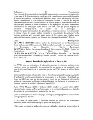 Trabajadores                                 del                            Conocimiento.
Caso contrario lo representa la universidad B quienes construyeron una oferta educativa
virtual a partir de diversos tipos de transferencia de conocimiento, combinando instancias
de uso de la tecnología y de la comunicación cara a cara como herramientas útiles para
generar conocimiento: la exploración de los campus virtuales, la creación del posgrado
sobre tecnología educativa que se convirtió en espacio propicio para la reutilización del
conocimiento. También la oferta académica se ve impregnada de ambas herramientas
comunicativas las tecnologías como medio y el cara a cara ya que se propone una
educación        semipresencial       con      auxilio     de     las    tecnologías.
Primero hay que crear una cultura del aprendizaje: se cree que poniendo en orden primero
la cultura y luego los sujetos podrán compartir el conocimiento. Sin embargo “si las
personas empiezan por compartir ideas acerca de los asuntos que perciben como
realmente importantes, esto crea por sí mismo una cultura del aprendizaje” (Dixon).
Citas                                                                        Bibliográficas.
(1) FLACSO VIRTUAL: Módulo: Gestión del Conocimiento en las Organizaciones.
Tema: La Sociedad del Conocimiento. De la sociedad industrial y sus herencias. Sección
1.       Diplomatura         en        Educación       y        Nuevas         Tecnologías.
(2) NONAKA, Ikujiro: La empresa Creadora de Conocimiento. En HBR . Gestión del
Conocimiento,                  p               23-49.                  2000.
(3) Extraido de CODNER, Dario y VACCAREZZA, Leonadro: “La educación
universitaria desarrollada a distancia por medios virtuales”. Instituto de estudios Sociales
de la Ciencia y la

                Nuevas Tecnologías aplicadas a la Educación.
Las NTICs para ser aplicadas en la educación necesitan previamente analizar ciertas
cuestiones sobre las necesidades de comunicación que existan y las necesidades para
tratar la información dentro de la institución, ya que las NTICs no solo se utilizan dentro
del aula.
Dentro de la Institución Educativa las Nuevas Tecnologías abarcan tres campos generales
de utilización: son la administración, la investigación y la docencia, y la utilidad que
tienen las NTICs en cada una de esas ramas y como son los sistemas de información,
medios de colaboración y difusión, medios didácticos, etc. Tal como se presentan en el
s
siguiente esquema de Martínez (citado en Cabero 2007).
Ávila (1999), Marques (2001) y Palacios (2001) citados en Angulo López (2005)
exponen la otra cara de las Nuevas Tecnologías en la Institución Educativa, es decir, las
desventajas de implementarlas en la educación, que son:
§ Que no esté capacitado el uso del equipo tecnológico, tanto por parte de los estudiantes
como por parte del docente.
§ Los cursos de capacitación y formación docente no ofrezcan las herramientas
necesarias para el uso de tecnología y su aplicación pedagógica.
§ No contar con material pedagógico para ser utilizado a través de estos medios de
 