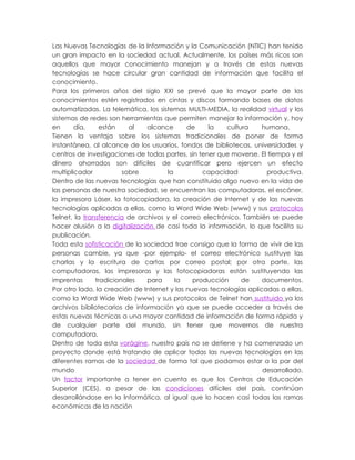 Las Nuevas Tecnologías de la Información y la Comunicación (NTIC) han tenido
un gran impacto en la sociedad actual. Actualmente, los países más ricos son
aquellos que mayor conocimiento manejan y a través de estas nuevas
tecnologías se hace circular gran cantidad de información que facilita el
conocimiento.
Para los primeros años del siglo XXI se prevé que la mayor parte de los
conocimientos estén registrados en cintas y discos formando bases de datos
automatizadas. La telemática, los sistemas MULTI-MEDIA, la realidad virtual y los
sistemas de redes son herramientas que permiten manejar la información y, hoy
en      día,     están    al   alcance       de    la    cultura     humana.
Tienen la ventaja sobre los sistemas tradicionales de poner de forma
instantánea, al alcance de los usuarios, fondos de bibliotecas, universidades y
centros de investigaciones de todas partes, sin tener que moverse. El tiempo y el
dinero ahorrados son difíciles de cuantificar pero ejercen un efecto
multiplicador           sobre         la          capacidad           productiva.
Dentro de las nuevas tecnologías que han constituido algo nuevo en la vida de
las personas de nuestra sociedad, se encuentran las computadoras, el escáner,
la impresora Láser, la fotocopiadora, la creación de Internet y de las nuevas
tecnologías aplicadas a ellas, como la Word Wide Web (www) y sus protocolos
Telnet, la transferencia de archivos y el correo electrónico. También se puede
hacer alusión a la digitalización de casi toda la información, lo que facilita su
publicación.
Toda esta sofisticación de la sociedad trae consigo que la forma de vivir de las
personas cambie, ya que -por ejemplo- el correo electrónico sustituye las
charlas y la escritura de cartas por correo postal; por otra parte, las
computadoras, las impresoras y las fotocopiadoras están sustituyendo las
imprentas      tradicionales   para      la    producción     de     documentos.
Por otro lado, la creación de Internet y las nuevas tecnologías aplicadas a ellas,
como la Word Wide Web (www) y sus protocolos de Telnet han sustituido ya los
archivos bibliotecarios de información ya que se puede acceder a través de
estas nuevas técnicas a una mayor cantidad de información de forma rápida y
de cualquier parte del mundo, sin tener que movernos de nuestra
computadora.
Dentro de toda esta vorágine, nuestro país no se detiene y ha comenzado un
proyecto donde está tratando de aplicar todas las nuevas tecnologías en las
diferentes ramas de la sociedad de forma tal que podamos estar a la par del
mundo                                                                desarrollado.
Un factor importante a tener en cuenta es que los Centros de Educación
Superior (CES), a pesar de las condiciones difíciles del país, continúan
desarrollándose en la Informática, al igual que lo hacen casi todas las ramas
económicas de la nación
 