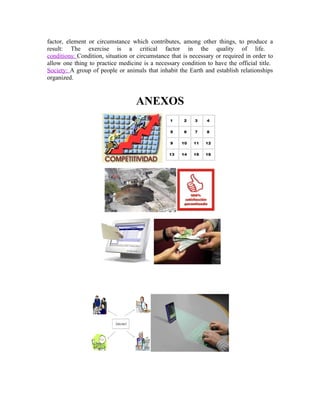 factor, element or circumstance which contributes, among other things, to produce a
result: The exercise is a critical factor in the quality of life.
conditions: Condition, situation or circumstance that is necessary or required in order to
allow one thing to practice medicine is a necessary condition to have the official title.
Society: A group of people or animals that inhabit the Earth and establish relationships
organized.


                                   ANEXOS
 