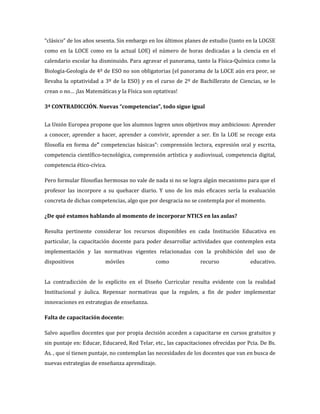 “clásico” de los años sesenta. Sin embargo en los últimos planes de estudio (tanto en la LOGSE
como en la LOCE como en la actual LOE) el número de horas dedicadas a la ciencia en el
calendario escolar ha disminuido. Para agravar el panorama, tanto la Física-Química como la
Biología-Geología de 4º de ESO no son obligatorias (el panorama de la LOCE aún era peor, se
llevaba la optatividad a 3º de la ESO) y en el curso de 2º de Bachillerato de Ciencias, se lo
crean o no… ¡las Matemáticas y la Física son optativas!

3ª CONTRADICCIÓN. Nuevas “competencias”, todo sigue igual


La Unión Europea propone que los alumnos logren unos objetivos muy ambiciosos: Aprender
a conocer, aprender a hacer, aprender a convivir, aprender a ser. En la LOE se recoge esta
filosofía en forma de” competencias básicas”: comprensión lectora, expresión oral y escrita,
competencia científico-tecnológica, comprensión artística y audiovisual, competencia digital,
competencia ético-cívica.

Pero formular filosofías hermosas no vale de nada si no se logra algún mecanismo para que el
profesor las incorpore a su quehacer diario. Y uno de los más eficaces sería la evaluación
concreta de dichas competencias, algo que por desgracia no se contempla por el momento.

¿De qué estamos hablando al momento de incorporar NTICS en las aulas?

Resulta pertinente considerar los recursos disponibles en cada Institución Educativa en
particular, la capacitación docente para poder desarrollar actividades que contemplen esta
implementación y las normativas vigentes relacionadas con la prohibición del uso de
dispositivos             móviles              como              recurso              educativo.


La contradicción de lo explícito en el Diseño Curricular resulta evidente con la realidad
Institucional y áulica. Repensar normativas que la regulen, a fin de poder implementar
innovaciones en estrategias de enseñanza.

Falta de capacitación docente:

Salvo aquellos docentes que por propia decisión acceden a capacitarse en cursos gratuitos y
sin puntaje en: Educar, Educared, Red Telar, etc., las capacitaciones ofrecidas por Pcia. De Bs.
As. , que sí tienen puntaje, no contemplan las necesidades de los docentes que van en busca de
nuevas estrategias de enseñanza aprendizaje.
 