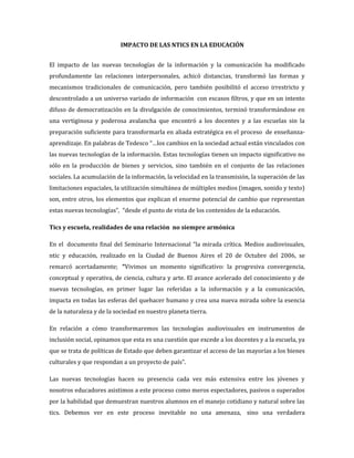 IMPACTO DE LAS NTICS EN LA EDUCACIÓN


El impacto de las nuevas tecnologías de la información y la comunicación ha modificado
profundamente las relaciones interpersonales, achicó distancias, transformó las formas y
mecanismos tradicionales de comunicación, pero también posibilitó el acceso irrestricto y
descontrolado a un universo variado de información con escasos filtros, y que en un intento
difuso de democratización en la divulgación de conocimientos, terminó transformándose en
una vertiginosa y poderosa avalancha que encontró a los docentes y a las escuelas sin la
preparación suficiente para transformarla en aliada estratégica en el proceso de enseñanza-
aprendizaje. En palabras de Tedesco “…los cambios en la sociedad actual están vinculados con
las nuevas tecnologías de la información. Estas tecnologías tienen un impacto significativo no
sólo en la producción de bienes y servicios, sino también en el conjunto de las relaciones
sociales. La acumulación de la información, la velocidad en la transmisión, la superación de las
limitaciones espaciales, la utilización simultánea de múltiples medios (imagen, sonido y texto)
son, entre otros, los elementos que explican el enorme potencial de cambio que representan
estas nuevas tecnologías”, “desde el punto de vista de los contenidos de la educación.

Tics y escuela, realidades de una relación no siempre armónica

En el documento final del Seminario Internacional “la mirada crítica. Medios audiovisuales,
ntic y educación, realizado en la Ciudad de Buenos Aires el 20 de Octubre del 2006, se
remarcó acertadamente; “Vivimos un momento significativo: la progresiva convergencia,
conceptual y operativa, de ciencia, cultura y arte. El avance acelerado del conocimiento y de
nuevas tecnologías, en primer lugar las referidas a la información y a la comunicación,
impacta en todas las esferas del quehacer humano y crea una nueva mirada sobre la esencia
de la naturaleza y de la sociedad en nuestro planeta tierra.

En relación a cómo transformaremos las tecnologías audiovisuales en instrumentos de
inclusión social, opinamos que esta es una cuestión que excede a los docentes y a la escuela, ya
que se trata de políticas de Estado que deben garantizar el acceso de las mayorías a los bienes
culturales y que respondan a un proyecto de país”.

Las nuevas tecnologías hacen su presencia cada vez más extensiva entre los jóvenes y
nosotros educadores asistimos a este proceso como meros espectadores, pasivos o superados
por la habilidad que demuestran nuestros alumnos en el manejo cotidiano y natural sobre las
tics. Debemos ver en este proceso inevitable no una amenaza, sino una verdadera
 