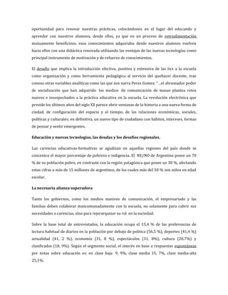 oportunidad para renovar nuestras prácticas, colocándonos en el lugar del educando y
aprender con nuestros alumnos, desde ellos, ya que en un proceso de retroalimentación
mutuamente beneficioso, esos conocimientos adquiridos desde nuestros alumnos vuelven
hacia ellos con una didáctica renovada utilizando las ventajas de las nuevas tecnologías como
principal instrumento de motivación y de refuerzo de conocimientos.

El desafío que implica la introducción efectiva, positiva y extensiva de las tics a la escuela
como organización y como herramienta pedagógica al servicio del quehacer docente, trae
conexo otras variables analíticas como las que nos narra Perez Gomez: “…el abrumador poder
de socialización que han adquirido los medios de comunicación de masas plantea retos
nuevos e insospechados a la práctica educativa en la escuela. La revolución electrónica que
preside los últimos años del siglo XX parece abrir ventanas de la historia a una nueva forma de
ciudad, de configuración del espacio y el tiempo, de las relaciones económicas, sociales,
políticas y culturales; en definitiva, un nuevo tipo de ciudadano con hábitos, intereses, formas
de pensar y sentir emergentes.

Educación y nuevas tecnologías, las deudas y los desafíos regionales.

Las carencias educativas-formativas se agudizan en aquellas regiones del país donde se
concentra el mayor porcentaje de pobreza e indigencia. El NE/NO de Argentina posee un 70
% de su población pobre, en contraste con la región patagónica que posee un 30 %, afectando
estas cifras a más de 15 millones de argentinos, de los cuales más del 50 % son niños en edad
escolar.

La necesaria alianza superadora

Tanto los gobiernos, como los medios masivos de comunicación, el empresariado y las
familias deben colaborar mancomunadamente con la escuela, no solamente para cubrir sus
necesidades o carencias, sino para rejerarquizar su rol en la sociedad.

Sobre la base total de entrevistados, la educación ocupa el 15,4 % de las preferencias de
lectura habitual de diarios en la población por debajo de politica (56,5 %), deportes (41,4 %)
actualidad (41, 2 %), economía (31, 8 %), espectáculos (31, 8%), cultura (20,7%) y
clasificados (18, 9%). Según el segmento social, el interés en base a respuestas espontáneas
por notas sobre educación es: en clase baja 9, 9%, clase media 15, 7%, clase media-alta
25,1%.
 