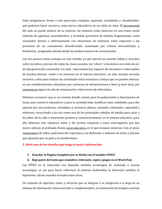 Cabe preguntarse, frente a este panorama complejo, superado, avasallante y desalentador,
qué podemos hacer nosotros, como meros educadores en un salón de clase. El micromundo
del aula no puede aislarse de su entorno, los alumnos están inmersos en una trama social
colmada de egoísmos, incertidumbre, y rivalidad, provienen de familias fragmentadas, están
vinculados directa o indirectamente con situaciones de violencia; están expuestos a las
presiones de un consumismo desenfrenado, sustentado por valores mercantilistas y
hedonistas, pregonado además desde los medios masivos de comunicación.

Las tics poseen varias ventajas en este sentido, ya que ejercen un enorme influjo y atractivo
sobre los niños y jóvenes de todas las clases sociales, los “cibers” o locutorios con redes de p-c
de alta generación conectadas a la web, representan hoy espacios de encuentro e intercambio
de muchos jóvenes –estén o no inmersos en el sistema educativo-, es más, muchas escuelas
recurren a ellos para realizar las actividades extra-escolares o áulicas que no pueden efectuar
en sus establecimientos educativos por carencias de infraestructura o bien (y peor aún), por
inexistencia alguna de sala de computación o laboratorio de informática.

Debemos reconocer que es un enorme desafío actual, para los gobernantes y funcionarios de
turno, para nosotros educadores y para la sociedad toda, modificar estas realidades, para ello
apuesto por una poderosa, estratégica y necesaria alianza, sumando voluntades, capacidad y
esfuerzos, recurriendo a las tics como uno de los principales caballos de batalla para sacar a
los pibes de la calle e insertarlos positiva y constructivamente en el sistema educativo, para
ello debemos unir esfuerzos todos y dar pronta respuesta a estos interrogantes que dan
marco además al profundo drama socio-educativo en el que estamos inmersos. Con el pleno
compromiso de todos, podremos dar esperanza y no defraudar a millones de niños y jóvenes
que apuestan por un país y un mundo mejor.

2. Abrir uno de los vínculos que tenga la mejor información:


   2   Guardar la Página Completa (en su flash) con el nombre NTICS
   G Baje parte del texto que considere relevante, copie y pegue en el Word Pad.
Las NTICS en la educación son llamadas también tecnologías de avanzada o nuevas
tecnologías, se usa para hacer referencia al entorno multimedia, la televisión satelital, el
hipertexto, cdrom, mundos virtuales entre otros.

Un conjunto de aparatos, redes, y servicios que se integran o se integraran a la larga en un
sistema de información interconectado y complementario. La innovación tecnológica consiste
 