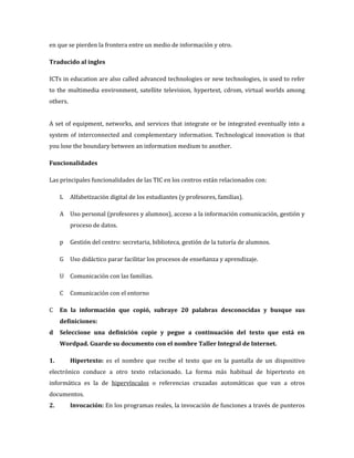 en que se pierden la frontera entre un medio de información y otro.

Traducido al ingles

ICTs in education are also called advanced technologies or new technologies, is used to refer
to the multimedia environment, satellite television, hypertext, cdrom, virtual worlds among
others.


A set of equipment, networks, and services that integrate or be integrated eventually into a
system of interconnected and complementary information. Technological innovation is that
you lose the boundary between an information medium to another.

Funcionalidades

Las principales funcionalidades de las TIC en los centros están relacionados con:

     L    Alfabetización digital de los estudiantes (y profesores, familias).

     A    Uso personal (profesores y alumnos), acceso a la información comunicación, gestión y
          proceso de datos.

     p    Gestión del centro: secretaria, biblioteca, gestión de la tutoría de alumnos.

     G    Uso didáctico parar facilitar los procesos de enseñanza y aprendizaje.

     U Comunicación con las familias.

     C    Comunicación con el entorno

C    En la información que copió, subraye 20 palabras desconocidas y busque sus
     definiciones:
d    Seleccione una definición copie y pegue a continuación del texto que está en
     Wordpad. Guarde su documento con el nombre Taller Integral de Internet.

1.        Hipertexto: es el nombre que recibe el texto que en la pantalla de un dispositivo
electrónico conduce a otro texto relacionado. La forma más habitual de hipertexto en
informática es la de hipervínculos o referencias cruzadas automáticas que van a otros
documentos.
2.        Invocación: En los programas reales, la invocación de funciones a través de punteros
 