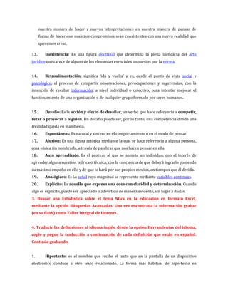nuestra manera de hacer y nuevas interpretaciones en nuestra manera de pensar de
      forma de hacer que nuestros compromisos sean consistentes con esa nueva realidad que
      queremos crear.

13.      Inexistencia: Es una figura doctrinal que determina la plena ineficacia del acto
jurídico que carece de alguno de los elementos esenciales impuestos por la norma.


14.      Retroalimentación: significa ‘ida y vuelta’ y es, desde el punto de vista social y
psicológico, el proceso de compartir observaciones, preocupaciones y sugerencias, con la
intención de recabar información, a nivel individual o colectivo, para intentar mejorar el
funcionamiento de una organización o de cualquier grupo formado por seres humanos.


15.      Desafío: Es la acción y efecto de desafiar, un verbo que hace referencia a competir,
retar o provocar a alguien. Un desafío puede ser, por lo tanto, una competencia donde una
rivalidad queda en manifiesto.
16.      Espontáneas: Es natural y sincero en el comportamiento o en el modo de pensar.
17.      Alusión: Es una figura retórica mediante la cual se hace referencia a alguna persona,
cosa o idea sin nombrarla, a través de palabras que nos hacen pensar en ella
18.      Auto aprendizaje: Es el proceso al que se somete un individuo, con el interés de
aprender alguna cuestión teórica o técnica, con la conciencia de que deberá lograrlo poniendo
su máximo empeño en ello y de que lo hará por sus propios medios, en tiempos que él decida.
19.      Analógicos: Es La señal cuya magnitud se representa mediante variables continuas.
20.      Explícito: Es aquello que expresa una cosa con claridad y determinación. Cuando
algo es explícito, puede ser apreciado o advertido de manera evidente, sin lugar a dudas.
3. Buscar una Estadística sobre el tema Ntics en la educación en formato Excel,
mediante la opción Búsquedas Avanzadas. Una vez encontrada la información grabar
(en su flash) como Taller Integral de Internet.


4. Traducir las definiciones al idioma inglés, desde la opción Herramientas del idioma,
copie y pegue la traducción a continuación de cada definición que están en español.
Continúe grabando.


1.       Hipertexto: es el nombre que recibe el texto que en la pantalla de un dispositivo
electrónico conduce a otro texto relacionado. La forma más habitual de hipertexto en
 