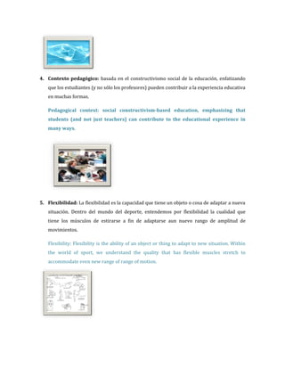 4. Contexto pedagógico: basada en el constructivismo social de la educación, enfatizando
   que los estudiantes (y no sólo los profesores) pueden contribuir a la experiencia educativa
   en muchas formas.

   Pedagogical context: social constructivism-based education, emphasizing that
   students (and not just teachers) can contribute to the educational experience in
   many ways.




5. Flexibilidad: La flexibilidad es la capacidad que tiene un objeto o cosa de adaptar a nueva
   situación. Dentro del mundo del deporte, entendemos por flexibilidad la cualidad que
   tiene los músculos de estirarse a fin de adaptarse aun nuevo rango de amplitud de
   movimientos.

   Flexibility: Flexibility is the ability of an object or thing to adapt to new situation. Within
   the world of sport, we understand the quality that has flexible muscles stretch to
   accommodate even new range of range of motion.
 