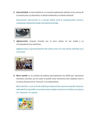6. Interactividad: La interactividad es un concepto ampliamente utilizado en las ciencias de
   la comunicación, en informática, en diseño multimedia y en diseño industrial.

   Interactivity: Interactivity is a concept widely used in communication sciences,
   computing, multimedia design and industrial design.




7. Aglomeración: Conjunto formado por el casco urbano de una ciudad y su
   correspondiente área suburbana.

   Agglomeration: A group formed by the urban center of a city and its suburban area
   concerned.




8. Micro mundo: es un conjunto de palabras (procedimientos de LOGO) que representan
   elementos concretos, con los cuales es posible armar estructuras más complejas como si
   se tratara de piezas de un "meccano" o un rompecabezas.

   Micro World: is a set of words (LOGO procedures) that represent specific elements,
   with which it is possible to construct more complex structures as if they were pieces
   of a "meccano" or a puzzle.
 