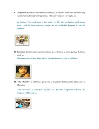 9. Currículum: EL curricular es el historial de la vida, el historial profesional del candidato y
   el primer contacto importante que se va a establecer entre éste y el empleador.


   Curriculum: The curriculum is the history of life, the candidate's professional
   history and the first important contact to be established between it and the
   employer.




10. Desánimo: Es el momento cuando sentimos que se termina la fuerza que hay dentro de
   nosotros.
   Discouragement: A time when we feel it is over the power that is within us .




11. Socio-educativo: Es un término que explica la integración dinámica entre la Sociedad y la
   Educación.

   Socio-education: A term that explains the dynamic integration between the
   Company and Education.
 