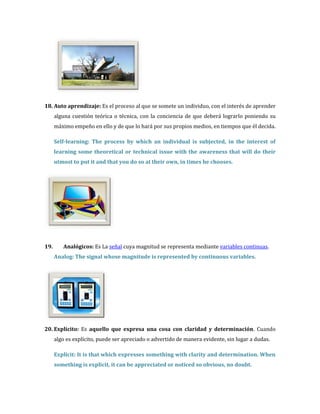 18. Auto aprendizaje: Es el proceso al que se somete un individuo, con el interés de aprender
      alguna cuestión teórica o técnica, con la conciencia de que deberá lograrlo poniendo su
      máximo empeño en ello y de que lo hará por sus propios medios, en tiempos que él decida.

      Self-learning: The process by which an individual is subjected, in the interest of
      learning some theoretical or technical issue with the awareness that will do their
      utmost to put it and that you do so at their own, in times he chooses.




19.      Analógicos: Es La señal cuya magnitud se representa mediante variables continuas.
      Analog: The signal whose magnitude is represented by continuous variables.




20. Explícito: Es aquello que expresa una cosa con claridad y determinación. Cuando
      algo es explícito, puede ser apreciado o advertido de manera evidente, sin lugar a dudas.

      Explicit: It is that which expresses something with clarity and determination. When
      something is explicit, it can be appreciated or noticed so obvious, no doubt.
 