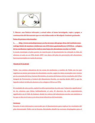 5. Buscar, una Noticia relevante y actual sobre el tema investigado, copie y pegue, a
continuación del documento que se está elaborando en Wordpad. Continúe grabando.

Notas de prensa relacionadas:

1.     http://www.notasdeprensacv.es/los-jovenes-del-grupo-drao-del-instituto-jose-
rodrigo-botet-de-manises-colaboran-con-250-ninos-guatemaltecos-13945Los colegios
de las medianías registran los índices más bajos de absentismo escolar en Telde
A escala municipal, el plan puesto en marcha por el Ayuntamiento ha rebajado la falta de
alumnos al aula en un 59% desde 2007. Los datos del plan de prevención del absentismo
fueron presentados en rueda de prensa.


TELDEACTUALIDAD


Telde.- Los centros educativos de las zonas de medianías y cumbre de Telde son los que
registran un menor porcentaje de absentismo escolar, según los datos avanzados este viernes
por la concejala del área, Carmen Hernández, al cuenta del balance de los resultados del I Plan
Integral de Prevención y Control del Absentismo Escolar, en marcha desde 2007 y que ha
logrado reducir la falta de alumnos a los colegios e IES en un 59%.


El resultado de esta acción, explicó la edila nacionalista, ha sido una “reducción significativa”
de los alumnos que faltan habitualmente al aula. El descenso ha sido especialmente
significativo en el Valle de Jinámar, donde los valores del absentismo escolar son similares a
los que se dan en el casco y en otras áreas educativas del municipio.


Acciones
Durante el acto informativo convocado por el Ayuntamiento para explicar los resultados del
plan denominado Telde con la Escuela, Hernández detalló las acciones desplegadas para el
 