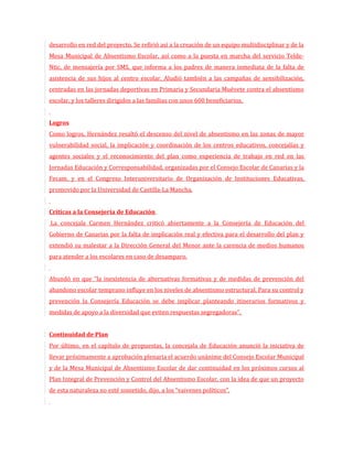 desarrollo en red del proyecto. Se refirió así a la creación de un equipo multidisciplinar y de la
Mesa Municipal de Absentismo Escolar, así como a la puesta en marcha del servicio Telde-
Ntic, de mensajería por SMS, que informa a los padres de manera inmediata de la falta de
asistencia de sus hijos al centro escolar. Aludió también a las campañas de sensibilización,
centradas en las jornadas deportivas en Primaria y Secundaria Muévete contra el absentismo
escolar, y los talleres dirigidos a las familias con unos 600 beneficiarios.


Logros
Como logros, Hernández resaltó el descenso del nivel de absentismo en las zonas de mayor
vulnerabilidad social, la implicación y coordinación de los centros educativos, concejalías y
agentes sociales y el reconocimiento del plan como experiencia de trabajo en red en las
Jornadas Educación y Corresponsabilidad, organizadas por el Consejo Escolar de Canarias y la
Fecam, y en el Congreso Interuniversitario de Organización de Instituciones Educativas,
promovido por la Universidad de Castilla-La Mancha.


Críticas a la Consejería de Educación
La concejala Carmen Hernández criticó abiertamente a la Consejería de Educación del
Gobierno de Canarias por la falta de implicación real y efectiva para el desarrollo del plan y
extendió su malestar a la Dirección General del Menor ante la carencia de medios humanos
para atender a los escolares en caso de desamparo.


Abundó en que “la inexistencia de alternativas formativas y de medidas de prevención del
abandono escolar temprano influye en los niveles de absentismo estructural. Para su control y
prevención la Consejería Educación se debe implicar planteando itinerarios formativos y
medidas de apoyo a la diversidad que eviten respuestas segregadoras”.


Continuidad de Plan
Por último, en el capítulo de propuestas, la concejala de Educación anunció la iniciativa de
llevar próximamente a aprobación plenaria el acuerdo unánime del Consejo Escolar Municipal
y de la Mesa Municipal de Absentismo Escolar de dar continuidad en los próximos cursos al
Plan Integral de Prevención y Control del Absentismo Escolar, con la idea de que un proyecto
de esta naturaleza no esté sometido, dijo, a los “vaivenes políticos”.
 