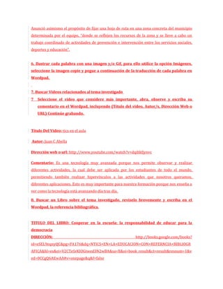 Anunció asimismo el propósito de fijar una hoja de ruta en una zona concreta del municipio
determinada por el equipo, “donde se reflejen los recursos de la zona y se lleve a cabo un
trabajo coordinado de actividades de prevención e intervención entre los servicios sociales,
deportes y educación”.


6. Ilustrar cada palabra con una imagen y/o Gif, para ello utilice la opción Imágenes,
seleccione la imagen copie y pegue a continuación de la traducción de cada palabra en
Wordpad.


7. Buscar Videos relacionados al tema investigado
7   Seleccione el video que considere más importante, abra, observe y escriba su
    comentario en el Wordpad, incluyendo (Título del video, Autor/s, Dirección Web o
    URL) Continúe grabando.



Título Del Video: tics en el aula

Autor: Juan C Abella

Dirección web o url: http://www.youtube.com/watch?v=dqihkfjynvc

Comentario: Es una tecnología muy avanzada porque nos permite observar y realizar
diferentes actividades, la cual debe ser aplicada por los estudiantes de todo el mundo,
permitiendo también realizar hipervínculos a las actividades que nosotros queramos,
diferentes aplicaciones. Esto es muy importante para nuestra formación porque nos enseña a
ver como la tecnología está avanzando día tras día.

8. Buscar un Libro sobre el tema investigado, revíselo brevemente y escriba en el
Wordpad, la referencia bibliográfica.


TITULO DEL LIBRO: Cooperar en la escuela: la responsabilidad de educar para la
democracia
DIRECCIÒN:                                                 http://books.google.com/books?
id=eSEL9eqnyQC&pg=PA176&dq=NTICS+EN+LA+EDUCACION+CON+REFERNCIA+BIBLIOGR
AFICA&hl=es&ei=V2CTeSrKIOGtwed3N2wBA&sa=X&oi=book_result&ct=result&resnum=1&v
ed=0CCgQ6AEwAA#v=onepage&q&f=false
 