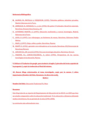 Referencia Bibliográfica


R ALONSO, M.; MATILLA, L; VÀZQUEZ.M. (1995): Teleniños públicos, teleniños privados.
    Madrid. Ediciones de la Torre.
M ARMEJACH, R.; BENAIGES, S.;, y cols. (1992): Els petits I l”ordinador. Recull de materials.
    Barcelona. Dossiers Rosa Sensat, p. 46
B   GUTIÈRREZ MARTÌN, A. (1997): Educación multimedia y nuevas tecnologías. Madrid.
    Ediciones de la Torre.
E   LEVIS, D. (1997): Los videojuegos, un fenómeno de masas. Barcelona. Ediciones Paidòs
    Ibérica.
I   MAJÒ, J. (1997): Chips, cables y poder. Barcelona. Planeta.
M MARTÌ, E. (1992): aprender con ordenadores en la escuela. Barcelona. ICE/Universitat de
    Barcelona/Horsori.
B   SANCHO GIL, J.M. (coord.) (1994): Para una tecnología educativa. Barcelona. Horsori.
(   TEJEDOR, F.J.; GARCÌA-VALCÀRCEL, A. (eds.) (1996): Perspectivas de las nuevas
    tecnologías en la educación. Narcea.


9. Utilizar el Traductor de google, para traducir al inglés 2 párrafos del texto copiado de
la pregunta 2, copie la traducción al final del mismo.


10. Buscar Blogs relacionados al tema investigado, copie por lo menos 3 sitios
importantes (Nombre del Sitio, Resumen y la dirección web).
                                             BLOG 1


Nombre del Sitio: Educación Tradicional Vs. Ntics


Resumen

Este blog trata de un reporte del Departamento de Educación de los EE.UU. en 2009 que hizo
un estudio comparativo sobre la educación tradicional Vs la educación a distancia utilizando
medios electrónicos. En un periodo de 12 años (1996-2008).

La conclusión más sobresaliente reza:
 