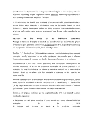 Considerando que el conocimiento es el agente fundamental para el cambio social, entonces,
es preciso reconocer y adoptar las posibilidades de innovación metodológica que ofrecen las
ntics para lograr una escuela más eficaz e inclusiva.

El currículum debe ser sensible a los intereses y las necesidades de los alumnos y docentes. Al
mismo tiempo, debe presentar a los docentes como los encargados finales de tomar
decisiones y apoyar su constante indagación sobre preguntas educativas fundamentales
acerca de qué enseñar, cómo enseñar y cómo averiguar lo que están aprendiendo sus
alumnos.

PELIGRO         DE         LAS     NTICS        EN      EL       CONTEXTO         EDUCATIVO
Al surgir la necesidad de regular la conducta de los individuos que conforman los grupos
profesionales para garantizar sus intereses, interconexos con otros grupos de profesionales y
con el organismo social en su conjunto, nacen los códigos éticos.


Bombino (1994) entiende por código de ética profesional el conjunto de principios, normas y
exigencias morales adoptadas en un medio profesional determinado, con el objetivo
fundamental de regular la conducta moral de los distintos profesionales en su quehacer.

En gran medida, el desarrollo científico y tecnológico de este siglo ha sido impulsado por
intereses vinculados con el afán de hegemonía mundial de las grandes potencias, a las
exigencias del desarrollo industrial, así como a las pautas de consumo que se producen y se
difunden desde las sociedades que han marcado la avanzada en los procesos de
modernización.

Producto de la aplicación de estos nuevos descubrimientos científicos y tecnológicos, dentro
de los cuales se encuentran las Nuevas Tecnologías de la Información y la Comunicación
(NTIC), surgen dentro de la sociedad una serie de problemas éticos vinculados con la forma en
que impacta la aplicación de dichas tecnologías en las relaciones sociales.

Dentro de este grupo de problemas que trae la aplicación de las NTIC en la sociedad, podemos
plantear los siguientes:

1. Relaciones entre el primer mundo y el tercer mundo en cuanto a la posibilidad de
utilización                           de                       las                        NTIC
2.    Respeto        del    derecho        de   autor     y     la    propiedad     intelectual
 