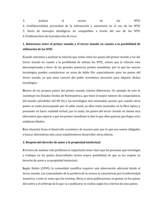 3.             Justicia          al            acceso            de            las            NTIC
4. Confidencialidad, privacidad de la información y autonomía en el uso de las NTIC
5. Envío de mensajes ideológicos no compatibles a través del uso de las NTIC
6. Problema ético de la producción de virus

1. Relaciones entre el primer mundo y el tercer mundo en cuanto a la posibilidad de
utilización de las NTIC

Cuando entramos a analizar la relación que existe entre los países del primer mundo y los del
tercer mundo en cuanto a la posibilidad de utilizar las NTIC, vemos que la relación esta
descompensada a favor de las grandes potencias primer mundistas, por lo que las nuevas
tecnologías pueden considerarse un arma de doble filo; especialmente para los países del
tercer mundo, ya que estos carecen del poder económico necesario para adquirir dichas
tecnologías.

Dentro de los propios países del primer mundo, existen diferencias. Un ejemplo de esto lo
constituye los Estados Unidos de Norteamérica, que tiene el mayor número de computadoras
del mundo (alrededor del 80 %) y las tecnologías más avanzadas, puesto que cuando otros
países se están preocupando por el cable coaxil, ya ellos están montados en la fibra óptica y
pensando en hacer realidad virtual; por lo tanto, los países del tercer mundo no tienen otra
alternativa que esperar a que los primer mundistas le den lo que ellos quieran que llegue a los
subdesarrollados.

Esta situación frena el desarrollo económico de nuestro país, por lo que nos vemos obligados
a buscar alternativas más caras impidiéndonos desarrollar otras esferas.

2. Respeto del derecho de autor y la propiedad intelectual.

A la hora de analizar este problema es importante tener claro que las personas que investigan
y trabajan en los países desarrollados tienen mayor posibilidad de que se les respete su
derecho de autor y su propiedad intelectual.

Según Nuñez (1999), la comunidad científica requiere una observación adicional desde el
tercer mundo. Las comunidades de la periferia de la ciencia se caracterizan por la inferioridad
numérica; a esto se suma que las revistas, libros y otras publicaciones se gestan en los países
del centro y el arbitraje de lo que va a publicarse se realiza según los criterios de esos países.
 