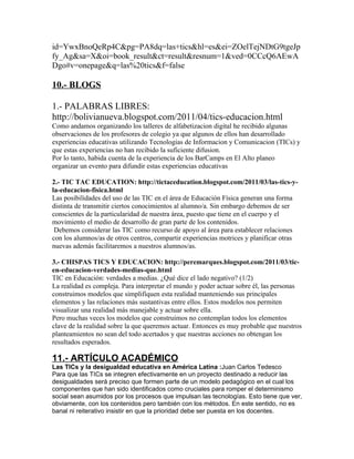 id=YwxBnoQeRp4C&pg=PA8dq=las+tics&hl=es&ei=ZOelTejNDtG9tgeJp
fy_Ag&sa=X&oi=book_result&ct=result&resnum=1&ved=0CCcQ6AEwA
Dgo#v=onepage&q=las%20tics&f=false

10.- BLOGS

1.- PALABRAS LIBRES:
http://bolivianueva.blogspot.com/2011/04/tics-educacion.html
Como andamos organizando los talleres de alfabetizacion digital he recibido algunas
observaciones de los profesores de colegio ya que algunos de ellos han desarrollado
experiencias educativas utilizando Tecnologias de Informacion y Comunicacion (TICs) y
que estas experiencias no han recibido la suficiente difusion.
Por lo tanto, habida cuenta de la experiencia de los BarCamps en El Alto planeo
organizar un evento para difundir estas experiencias educativas

2.- TIC TAC EDUCATION: http://tictaceducation.blogspot.com/2011/03/las-tics-y-
la-educacion-fisica.html
Las posibilidades del uso de las TIC en el área de Educación Física generan una forma
distinta de transmitir ciertos conocimientos al alumno/a. Sin embargo debemos de ser
conscientes de la particularidad de nuestra área, puesto que tiene en el cuerpo y el
movimiento el medio de desarrollo de gran parte de los contenidos.
 Debemos considerar las TIC como recurso de apoyo al área para establecer relaciones
con los alumnos/as de otros centros, compartir experiencias motrices y planificar otras
nuevas además facilitaremos a nuestros alumnos/as.

3.- CHISPAS TICS Y EDUCACION: http://peremarques.blogspot.com/2011/03/tic-
en-educacion-verdades-medias-que.html
TIC en Educación: verdades a medias. ¿Qué dice el lado negativo? (1/2)
La realidad es compleja. Para interpretar el mundo y poder actuar sobre él, las personas
construimos modelos que simplifiquen esta realidad manteniendo sus principales
elementos y las relaciones más sustantivas entre ellos. Estos modelos nos permiten
visualizar una realidad más manejable y actuar sobre ella.
Pero muchas veces los modelos que construimos no contemplan todos los elementos
clave de la realidad sobre la que queremos actuar. Entonces es muy probable que nuestros
planteamientos no sean del todo acertados y que nuestras acciones no obtengan los
resultados esperados.

11.- ARTÍCULO ACADÉMICO
Las TICs y la desigualdad educativa en América Latina :Juan Carlos Tedesco
Para que las TICs se integren efectivamente en un proyecto destinado a reducir las
desigualdades será preciso que formen parte de un modelo pedagógico en el cual los
componentes que han sido identificados como cruciales para romper el determinismo
social sean asumidos por los procesos que impulsan las tecnologías. Esto tiene que ver,
obviamente, con los contenidos pero también con los métodos. En este sentido, no es
banal ni reiterativo insistir en que la prioridad debe ser puesta en los docentes.
 