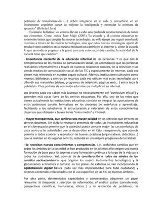 potencial de transformación (...) deben integrarse en el aula y convertirse en un
instrumento cognitivo capaz de mejorar la inteligencia y potenciar la aventura de
aprender" (Beltrán Llera)
   - Escenario holístico: los centros llevan a cabo una profunda reestructuración de todos
sus elementos. Como indica Joan Majó (2003) "la escuela y el sistema educativo no
solamente tienen que enseñar las nuevas tecnologías, no sólo tienen que seguir enseñando
materias a través de las nuevas tecnologías, sino que estas nuevas tecnologías aparte de
producir unos cambios en la escuela producen un cambio en el entorno y, como la escuela
lo que pretende es preparar a la gente para este entorno, si éste cambia, la actividad de la
escuela tiene que cambiar".
- Importancia creciente de la educación informal de las personas. Y es que con la
omnipresencia de los medios de comunicación social, los aprendizajes que las personas
realizamos informalmente a través de nuestras relaciones sociales, de la televisión y los
demás medios de comunicación social, de las TIC y especialmente de Internet, cada vez
tienen más relevancia en nuestro bagaje cultural. Además, instituciones culturales como
museos, bibliotecas y centros de recursos cada vez utilizan más estas tecnologías para
difundir sus materiales (vídeos, programas de televisión, páginas web... ) entre toda la
población. Y los portales de contenido educativo se multiplican en Internet.

Los jóvenes cada vez saben más (aunque no necesariamente del "currículum oficial") y
aprenden más cosas fuera de los centros educativos. Por ello, uno de los retos que
tienen actualmente las instituciones educativas consiste en integrar las aportaciones de
estos poderosos canales formativos en los procesos de enseñanza y aprendizaje,
facilitando a los estudiantes la estructuración y valoración de estos conocimientos
dispersos que obtienen a través de los "mass media" e Internet.

- Mayor transparencia, que conlleva una mayor calidad en los servicios que ofrecen los
centros docentes. Sin duda la necesaria presencia de todas las instituciones educativas
en el ciberespacio permite que la sociedad pueda conocer mejor las características de
cada centro y las actividades que se desarrollan en él. Esta transparencia, que además
permite a todos conocer y reproducir las buenas prácticas (organizativas, didácticas...)
que se realizan en los algunos centros, redunda en una mejora progresiva de la calidad.

- Se necesitan nuevos conocimientos y competencias. Los profundos cambios que en
todos los ámbitos de la sociedad se han producido en los últimos años exigen una nueva
formación de base para los jóvenes y una formación continua a lo largo de la vida para
todos los ciudadanos. Así, además de la consideración a todos los niveles de los
cambios socio-económicos que originan los nuevos instrumentos tecnológicos y la
globalización económica y cultural, en los planes de estudios se van incorporando la
alfabetización digital básica (cada vez más imprescindible para todo ciudadano) y
diversos contenidos relacionados con el uso específico de las TIC en diversos ámbitos.

Por otra parte, determinadas capacidades y competencias adquieren un papel
relevante: la búsqueda y selección de información, el análisis crítico (considerando
perspectivas científicas, humanistas, éticas...) y la resolución de problemas, la
 