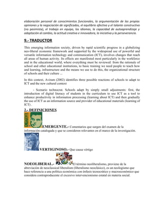 elaboración personal de conocimientos funcionales, la argumentación de las propias
opiniones y la negociación de significados, el equilibrio afectivo y el talante constructivo
(no pesimista), el trabajo en equipo, los idiomas, la capacidad de autoaprendizaje y
adaptación al cambio, la actitud creativa e innovadora, la iniciativa y la perseverancia.

9.- TRADUCTOR
This emerging information society, driven by rapid scientific progress in a globalizing
neo-liberal economic framework and supported by the widespread use of powerful and
versatile information technology and communication (ICT), involves changes that reach
all areas of human activity. Its effects are manifested most particularly in the workforce
and in the educational world, where everything must be reviewed: from the rationale of
school and other educational institutions, to basic training we need people to teach how
and learning, infrastructure and the means we use to do this, the organizational structure
of schools and their culture ...
In this context, Aviram (2002) identifies three possible reactions of schools to adapt to
ICT and the new cultural context
       - Scenario technocrat. Schools adapt by simply small adjustments: first, the
introduction of digital literacy of students in the curriculum to use ICT as a tool to
enhance productivity in information processing (learning about ICT) and then gradually
the use of ICT as an information source and provider of educational materials (learning of
ICT) .
2.- DEFINICIONES



             EMERGENTE.- Comentarios que surgen del examen de la
información catalogada y que se consideren relevantes en el marco de la investigación.




            VERTIGINOSO.- Que causa vértigo


NOEOLIBERAL.-                         El término neoliberalismo, proviene de la
abreviación de neoclassical liberalism (liberalismo neoclásico), es un neologismo que
hace referencia a una política económica con énfasis tecnocrático y macroeconómico que
considera contraproducente el excesivo intervencionismo estatal en materia social.
 