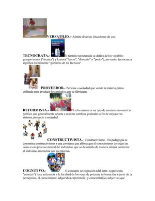 VERSATILES.- Admite diversas situaciones de uso.




TECNOCRATA.-                       El término tecnocracia se deriva de los vocablos
griegos tecnos ("técnica") y kratos ("fuerza", "dominio" o "poder"), por tanto, tecnocracia
significa literalmente "gobierno de los técnicos"




               PROVEEDOR.- Persona o sociedad que vende la materia prima
utilizada para producir los artículos que se fabriquen.




REFORMISTA.-                            El reformismo es un tipo de movimiento social o
político que generalmente apunta a realizar cambios graduales a fin de mejorar un
sistema, proyecto o sociedad.




                    CONSTRUCTIVISTA.- Constructivismo - En pedagogía se
denomina constructivismo a una corriente que afirma que el conocimiento de todas las
cosas es un proceso mental del individuo, que se desarrolla de manera interna conforme
el individuo interactúa con su entorno.




COGNITIVO.-                        El concepto de cognición (del latín: cognoscere,
"conocer") hace referencia a la facultad de los seres de procesar información a partir de la
percepción, el conocimiento adquirido (experiencia) y características subjetivas que
 