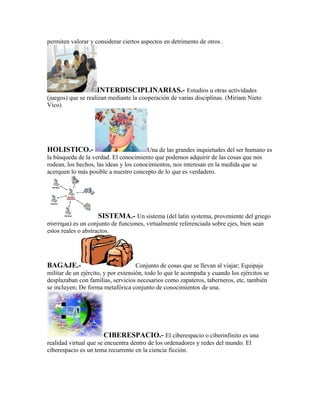 permiten valorar y considerar ciertos aspectos en detrimento de otros .




                     INTERDISCIPLINARIAS.- Estudios u otras actividades
(juegos) que se realizan mediante la cooperación de varias disciplinas. (Miriam Nieto
Vico)




HOLISTICO.-                              Una de las grandes inquietudes del ser humano es
la búsqueda de la verdad. El conocimiento que podemos adquirir de las cosas que nos
rodean, los hechos, las ideas y los conocimientos, nos interesan en la medida que se
acerquen lo más posible a nuestro concepto de lo que es verdadero.




                     SISTEMA.- Un sistema (del latín systema, proveniente del griego
σύστημα) es un conjunto de funciones, virtualmente referenciada sobre ejes, bien sean
estos reales o abstractos.




BAGAJE.-                             Conjunto de cosas que se llevan al viajar; Equipaje
militar de un ejército, y por extensión, todo lo que le acompaña y cuando los ejércitos se
desplazaban con familias, servicios necesarios como zapateros, taberneros, etc, también
se incluyen; De forma metafórica conjunto de conocimientos de una.




                        CIBERESPACIO.- El ciberespacio o ciberinfinito es una
realidad virtual que se encuentra dentro de los ordenadores y redes del mundo. El
ciberespacio es un tema recurrente en la ciencia ficción.
 