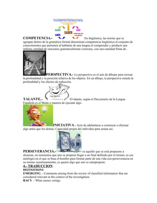 COMPETENCIA.-                                    En lingüística, las teorías que se
agrupan dentro de la gramática formal denominan competencia lingüística al conjunto de
conocimientos que permiten al hablante de una lengua el comprender y producir una
infinita cantidad de oraciones gramaticalmente correctas, con una cantidad finita de .




                   PERSPECTIVA.- La perspectiva es el arte de dibujar para recrear
la profundidad y la posición relativa de los objetos. En un dibujo, la perspectiva simula la
profundidad y los efectos de reducción.




TALANTE.-                           El talante, según el Diccionario de la Lengua
Española es el Modo o manera de ejecutar algo.




                        INICIATIVA.- Acto de adelantarse a comenzar a efectuar
algo antes que los demás; Capacidad propia del individuo para actuar así.




PERSEVERANCIA.-                                es aquello que se está propuesto a
alcanzar, en momentos que uno se propone llegar a un final definido por el mismo, es ese
antelogro en el que se basa el hombre para formar parte de una vida con perseverancia en
su mismo cuestionamiento, es querer algo que uno se autopropone.
4.- TRADUCCION
DEFINITIONS
EMERGING .- Comments arising from the review of classified information that are
considered relevant in the context of the investigation.
RACY .- What causes vertigo
 