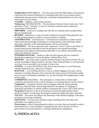 Neoliberalism NOEOLIBERAL .- The term comes from the abbreviation of neoclassical
Liberalism (neo-classical liberalism) is a neologism that refers to an economic policy
emphasizing macroeconomic technocratic considered counterproductive excessive state
intervention in social matters.
Versatility .- Supports various usage scenarios.
Technocracy TECHNOCRATIC .- The term derives from the Greek words news ("art")
and kratos ("force", "domain" or "power"), therefore, literally means technocratic
"government of technicians"
PROVIDER .- A person or company that sells the raw material used to produce items
that are manufactured.
REFORM .- Reformism is a type of social or political movement which generally aims
to make gradual changes to improve a system, project or company.
CONSTRUCTIVE .- Constructivism - Constructivism in education is called a stream
which states that knowledge of all things is a mental process of the individual, which
takes place internally as the individual interacts with its environment.
COGNITIVE .- The term cognition (Latin: cognoscere, "know") refers to the ability of
human beings process information from the perception, the acquired knowledge
(experience) and subjective characteristics that allow us to evaluate and consider some
aspects the detriment of others.
INTERDISCIPLINARY .- Studies or other activities (games) that are conducted
through the cooperation of several disciplines. (Miriam Nieto Vico)
HOLISTIC .- One of the major concerns of human beings is the pursuit of truth. We can
acquire knowledge of things around us, the facts, ideas and knowledge, we are interested
in as they close as possible to our concept of what is true.
SYSTEM .- A system (SYSTEMA Latin, from Greek σύστημα) is a set of functions,
virtually Referenced axes, either real or abstract.
BAGGAGE .- A set of things that have to travel, military baggage of an army, and by
extension, everything that goes with it and when the armies moved with families needed
services such as shoemakers, bartenders, etc. are also included; De metaphorically a body
of knowledge.
CYBERSPACE ciberinfinito .- The cyberspace or virtual reality is found inside
computers and networks in the world. Cyberspace is a recurring theme in science fiction.
Competition .- In linguistic theories that are grouped within the formal grammar
proficiency called the body of knowledge that allow the speaker of a language to
understand and produce an infinite number of grammatically correct with a finite amount.
Perspective Perspective is the art of drawing to recreate the depth and the relative
position of objects. In a drawing, the prospect simulate the depth and impact reduction.
TALANT .- The mood, according to the Dictionary of the Spanish language is the mode
or manner of executing something.
INITIATIVE .- Act forward to starting to make something before the others, the
individual's own capacity to do so.
Perseverance is what is being proposed to achieve, at a time when one intends to reach a
final defined by it, is that antelogro in underpinning the man to be part of a life of
perseverance in the same question, is wanting something one autopropone.

5.- NOTICIA ACTUA
 