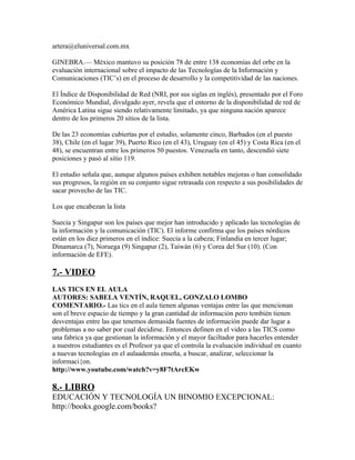 artera@eluniversal.com.mx

GINEBRA.— México mantuvo su posición 78 de entre 138 economías del orbe en la
evaluación internacional sobre el impacto de las Tecnologías de la Información y
Comunicaciones (TIC’s) en el proceso de desarrollo y la competitividad de las naciones.

El Índice de Disponibilidad de Red (NRI, por sus siglas en inglés), presentado por el Foro
Económico Mundial, divulgado ayer, revela que el entorno de la disponibilidad de red de
América Latina sigue siendo relativamente limitado, ya que ninguna nación aparece
dentro de los primeros 20 sitios de la lista.

De las 23 economías cubiertas por el estudio, solamente cinco, Barbados (en el puesto
38), Chile (en el lugar 39), Puerto Rico (en el 43), Uruguay (en el 45) y Costa Rica (en el
48), se encuentran entre los primeros 50 puestos. Venezuela en tanto, descendió siete
posiciones y pasó al sitio 119.

El estudio señala que, aunque algunos países exhiben notables mejoras o han consolidado
sus progresos, la región en su conjunto sigue retrasada con respecto a sus posibilidades de
sacar provecho de las TIC.

Los que encabezan la lista

Suecia y Singapur son los países que mejor han introducido y aplicado las tecnologías de
la información y la comunicación (TIC). El informe confirma que los países nórdicos
están en los diez primeros en el índice: Suecia a la cabeza; Finlandia en tercer lugar;
Dinamarca (7), Noruega (9) Singapur (2), Taiwán (6) y Corea del Sur (10). (Con
información de EFE).

7.- VIDEO
LAS TICS EN EL AULA
AUTORES: SABELA VENTÍN, RAQUEL, GONZALO LOMBO
COMENTARIO.- Las tics en el aula tienen algunas ventajas entre las que mencionan
son el breve espacio de tiempo y la gran cantidad de información pero tembién tienen
desventajas entre las que tenemos demasida fuentes de información puede dar lugar a
problemas a no saber por cual decidirse. Entonces definen en el video a las TICS como
una fabrica ya que gestionan la información y el mayor faciltador para hacerles entender
a nuestros estudiantes es el Profesor ya que el controla la evaluación individual en cuanto
a nuevas tecnologías en el aulaademás enseña, a buscar, analizar, seleccionar la
informaci{on.
http://www.youtube.com/watch?v=y8F7tArcEKw

8.- LIBRO
EDUCACIÓN Y TECNOLOGÍA UN BINOMIO EXCEPCIONAL:
http://books.google.com/books?
 
