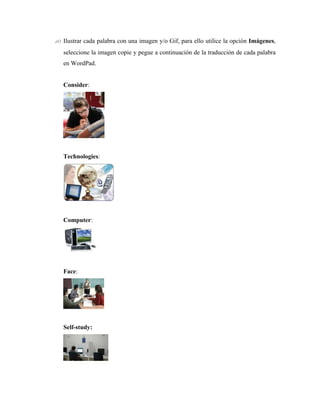 10. Ilustrar cada palabra con una imagen y/o Gif, para ello utilice la opción Imágenes,
   seleccione la imagen copie y pegue a continuación de la traducción de cada palabra
   en WordPad.


   Consider:




   Technologies:




   Computer:




   Face:




   Self-study:
 