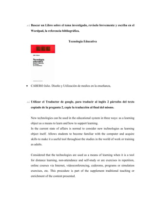 13. Buscar un Libro sobre el tema investigado, revíselo brevemente y escriba en el
    Wordpad, la referencia bibliográfica.


                                   Tecnología Educativa




•   CABERO Julio. Diseño y Utilización de medios en la enseñanza,




14. Utilizar el Traductor de google, para traducir al inglés 2 párrafos del texto
    copiado de la pregunta 2, copie la traducción al final del mismo.


    New technologies can be used in the educational system in three ways: as a learning
    object as a means to learn and how to support learning.
    In the current state of affairs is normal to consider new technologies as learning
    object itself. Allows students to become familiar with the computer and acquire
    skills to make it a useful tool throughout the studies in the world of work or training
    as adults.


    Considered that the technologies are used as a means of learning when it is a tool
    for distance learning, non-attendance and self-study or are exercises in repetition,
    online courses via Internet, videoconferencing, cederoms, programs or simulation
    exercises, etc. This procedure is part of the supplement traditional teaching or
    enrichment of the content presented.
 