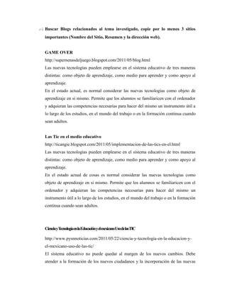 15. Buscar Blogs relacionados al tema investigado, copie por lo menos 3 sitios
   importantes (Nombre del Sitio, Resumen y la dirección web).


   GAME OVER
   http://supernenasdeljuego.blogspot.com/2011/05/blog.html
   Las nuevas tecnologías pueden emplearse en el sistema educativo de tres maneras
   distintas: como objeto de aprendizaje, como medio para aprender y como apoyo al
   aprendizaje.
   En el estado actual, es normal considerar las nuevas tecnologías como objeto de
   aprendizaje en si mismo. Permite que los alumnos se familiaricen con el ordenador
   y adquieran las competencias necesarias para hacer del mismo un instrumento útil a
   lo largo de los estudios, en el mundo del trabajo o en la formación continua cuando
   sean adultos.


   Las Tic en el medio educativo
   http://ticangie.blogspot.com/2011/05/implementacion-de-las-tics-en-el.html
   Las nuevas tecnologías pueden emplearse en el sistema educativo de tres maneras
   distintas: como objeto de aprendizaje, como medio para aprender y como apoyo al
   aprendizaje.
   En el estado actual de cosas es normal considerar las nuevas tecnologías como
   objeto de aprendizaje en si mismo. Permite que los alumnos se familiaricen con el
   ordenador y adquieran las competencias necesarias para hacer del mismo un
   instrumento útil a lo largo de los estudios, en el mundo del trabajo o en la formación
   continua cuando sean adultos.




   CienciayTecnologíaenlaEducaciónyelmexicanoUsodelasTIC

   http://www.pysnnoticias.com/2011/05/22/ciencia-y-tecnologia-en-la-educacion-y-
   el-mexicano-uso-de-las-tic/
   El sistema educativo no puede quedar al margen de los nuevos cambios. Debe
   atender a la formación de los nuevos ciudadanos y la incorporación de las nuevas
 