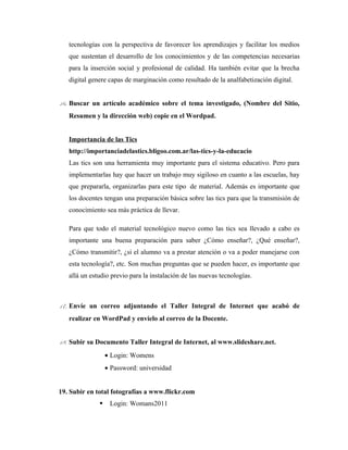 tecnologías con la perspectiva de favorecer los aprendizajes y facilitar los medios
   que sustentan el desarrollo de los conocimientos y de las competencias necesarias
   para la inserción social y profesional de calidad. Ha también evitar que la brecha
   digital genere capas de marginación como resultado de la analfabetización digital.


16. Buscar un artículo académico sobre el tema investigado, (Nombre del Sitio,
   Resumen y la dirección web) copie en el Wordpad.


   Importancia de las Tics
   http://importanciadelastics.bligoo.com.ar/las-tics-y-la-educacio
   Las tics son una herramienta muy importante para el sistema educativo. Pero para
   implementarlas hay que hacer un trabajo muy sigiloso en cuanto a las escuelas, hay
   que prepararla, organizarlas para este tipo de material. Además es importante que
   los docentes tengan una preparación básica sobre las tics para que la transmisión de
   conocimiento sea más práctica de llevar.

   Para que todo el material tecnológico nuevo como las tics sea llevado a cabo es
   importante una buena preparación para saber ¿Cómo enseñar?, ¿Qué enseñar?,
   ¿Cómo transmitir?, ¿si el alumno va a prestar atención o va a poder manejarse con
   esta tecnología?, etc. Son muchas preguntas que se pueden hacer, es importante que
   allá un estudio previo para la instalación de las nuevas tecnologías.



17. Envíe un correo adjuntando el Taller Integral de Internet que acabó de
   realizar en WordPad y envíelo al correo de la Docente.


18. Subir su Documento Taller Integral de Internet, al www.slideshare.net.
                  • Login: Womens
                  • Password: universidad


19. Subir en total fotografías a www.flickr.com
                  Login: Womans2011
 
