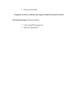    Password: universidad


20. Organizar sus fotos en 4 álbumes que tengan el nombre de acuerdo a las fotos.


El Nombre del grupo es: MujeresForjadoras.


                Login: marygd2011@gmail.com
                Password: alejandra2011
 