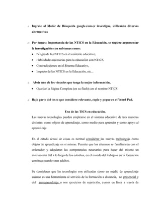 1. Ingrese al Motor de Búsqueda google.com.ec investigue, utilizando diversas
     alternativas


2. Por temas: Importancia de las NTICS en la Educación, se sugiere argumentar
     la investigación con subtemas como:
     •   Peligro de las NTICS en el contexto educativo,
     •   Habilidades necesarias para la educación con NTICS,
     •   Contradicciones en el Sistema Educativo,
     •   Impacto de las NTICS en la Educación, etc...


3.   Abrir uno de los vínculos que tenga la mejor información,
     •   Guardar la Página Completa (en su flash) con el nombre NTICS


4. Baje parte del texto que considere relevante, copie y pegue en el Word Pad.


                               Uso de las TICS en educación.
     Las nuevas tecnologías pueden emplearse en el sistema educativo de tres maneras
     distintas: como objeto de aprendizaje, como medio para aprender y como apoyo al
     aprendizaje.


     En el estado actual de cosas es normal considerar las nuevas tecnologías como
     objeto de aprendizaje en si mismo. Permite que los alumnos se familiaricen con el
     ordenador y adquieran las competencias necesarias para hacer del mismo un
     instrumento útil a lo largo de los estudios, en el mundo del trabajo o en la formación
     continua cuando sean adultos.


     Se consideran que las tecnologías son utilizadas como un medio de aprendizaje
     cuando es una herramienta al servicio de la formación a distancia, no presencial y
     del autoaprendizaje o son ejercicios de repetición, cursos en línea a través de
 