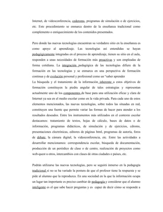Internet, de videoconferencia, cederoms, programas de simulación o de ejercicios,
etc. Este procedimiento se enmarca dentro de la enseñanza tradicional como
complemento o enriquecimiento de los contenidos presentados.


Pero donde las nuevas tecnologías encuentran su verdadero sitio en la enseñanza es
como    apoyo   al aprendizaje.     Las   tecnologías   así entendidas    se hayan
pedagógicamente integradas en el proceso de aprendizaje, tienen su sitio en el aula,
responden a unas necesidades de formación más proactivas y son empleadas de
forma cotidiana. La integración pedagógica de las tecnologías difiere de la
formación en las tecnologías y se enmarca en una perspectiva de formación
continua y de evolución personal y profesional como un “saber aprender
La búsqueda y el tratamiento de la información inherente a estos objetivos de
formación constituyen la piedra angular de tales estrategias y representan
actualmente uno de los componentes de base para una utilización eficaz y clara de
Internet ya sea en el medio escolar como en la vida privada. Para cada uno de estos
elementos mencionados, las nuevas tecnologías, sobre todos las situadas en red,
constituyen una fuente que permite variar las formas de hacer para atender a los
resultados deseados. Entre los instrumentos más utilizados en el contexto escolar
destacamos: tratamiento de textos, hojas de cálculo, bases de datos o de
información, programas didácticos, de simulación y de ejercicios, cdroms,
presentaciones electrónicas, editores de páginas html, programas de autoría, foros
de debate, la cámara digital, la videoconferencia, etc. Entre las actividades a
desarrollar mencionamos: correspondencia escolar, búsqueda de documentación,
producción de un periódico de clase o de centro, realización de proyectos como
web-quest u otros, intercambios con clases de otras ciudades o países, etc.


Podrán utilizarse las nuevas tecnologías, pero se seguirá inmerso en la pedagogía
tradicional si no se ha variado la postura de que el profesor tiene la respuesta y se
pide al alumno que la reproduzca. En una sociedad en la que la información ocupa
un lugar tan importante es preciso cambiar de pedagogía y considerar que el alumno
inteligente es el que sabe hacer preguntas y es capaz de decir cómo se responde a
 