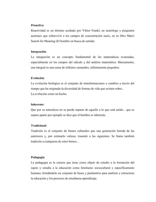 Proactiva:
Reactividad es un término acuñado por Viktor Frankl, un neurólogo y psiquiatra
austriaco que sobrevivió a los campos de concentración nazis, en su libro Man's
Search for Meaning (El hombre en busca de sentido.


Integración:
La integración es un concepto fundamental de las matemáticas avanzadas,
especialmente en los campos del cálculo y del análisis matemático. Básicamente,
una integral es una suma de infinitos sumandos, infinitamente pequeños.


Evolución:
La evolución biológica es el conjunto de transformaciones o cambios a través del
tiempo que ha originado la diversidad de formas de vida que existen sobre...
La evolución como un hecho.


Inherente:
Que por su naturaleza no se puede separar de aquello a lo que está unido... que es
separa aparte por ejemplo se dice que el hombre es inherente.


Tradicional:
Tradición es el conjunto de bienes culturales que una generación hereda de las
anteriores y, por estimarlo valioso, trasmite a las siguientes. Se llama también
tradición a cualquiera de estos bienes...




Pedagogía:
La pedagogía es la ciencia que tiene como objeto de estudio a la formación del
sujeto y estudia a la educación como fenómeno sociocultural y específicamente
humano, brindándole un conjunto de bases y parámetros para analizar y estructurar
la educación y los procesos de enseñanza-aprendizaje.
 