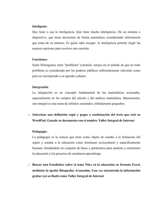 Inteligente:
   Que tiene o usa la inteligencia; Que tiene mucha inteligencia; De un sistema o
   dispositivo, que toma decisiones de forma automática considerando información
   que toma de su entorno; Es quien sabe escoger. la inteligencia permite elegir las
   mejores opciones para resolver una cuestión.


   Cuestiones:
   Suele Distinguirse entre "problema" (cuestión, temas) en el sentido de que no todo
   problema es considerado por los poderes públicos suficientemente relevante como
   para ser incorporado a su agenda o planes.


   Integración:
   La integración es un concepto fundamental de las matemáticas avanzadas,
   especialmente en los campos del cálculo y del análisis matemático. Básicamente,
   una integral es una suma de infinitos sumandos, infinitamente pequeños.


6. Seleccione una definición copie y pegue a continuación del texto que está en
   WordPad. Guarde su documento con el nombre Taller Integral de Internet


   Pedagogía:
   La pedagogía es la ciencia que tiene como objeto de estudio a la formación del
   sujeto y estudia a la educación como fenómeno sociocultural y específicamente
   humano, brindándole un conjunto de bases y parámetros para analizar y estructurar
   la educación y los procesos de enseñanza-aprendizaje.


7. Buscar una Estadística sobre el tema Ntics en la educación en formato Excel,
   mediante la opción Búsquedas Avanzadas. Una vez encontrada la información
   grabar (en su flash) como Taller Integral de Internet
 