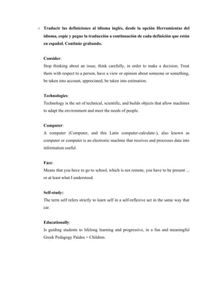 8. Traducir las definiciones al idioma inglés, desde la opción Herramientas del
   idioma, copie y pegue la traducción a continuación de cada definición que están
   en español. Continúe grabando.


   Consider:
   Stop thinking about an issue, think carefully, in order to make a decision; Treat
   them with respect to a person, have a view or opinion about someone or something,
   be taken into account, appreciated, be taken into estimation.


   Technologies:
   Technology is the set of technical, scientific, and builds objects that allow machines
   to adapt the environment and meet the needs of people.


   Computer:
   A computer (Computer, and this Latin computer-calculate-), also known as
   computer or computer is an electronic machine that receives and processes data into
   information useful.


   Face:
   Means that you have to go to school, which is not remote, you have to be present ...
   or at least what I understood.


   Self-study:
   The term self refers strictly to learn self in a self-reflexive act in the same way that
   car.


   Educationally:
   Is guiding students to lifelong learning and progressive, in a fun and meaningful
   Greek Pedagogy Paidos = Children.
 