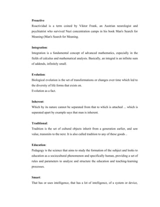Proactive
Roactividad is a term coined by Viktor Frank, an Austrian neurologist and
psychiatrist who survived Nazi concentration camps in his book Man's Search for
Meaning (Man's Search for Meaning.


Integration:
Integration is a fundamental concept of advanced mathematics, especially in the
fields of calculus and mathematical analysis. Basically, an integral is an infinite sum
of addends, infinitely small.


Evolution:
Biological evolution is the set of transformations or changes over time which led to
the diversity of life forms that exists on.
Evolution as a fact.


Inherent:
Which by its nature cannot be separated from that to which is attached ... which is
separated apart by example says that man is inherent.


Traditional:
Tradition is the set of cultural objects inherit from a generation earlier, and saw
value, transmits to the next. It is also called tradition to any of these goods ..


Education:
Pedagogy is the science that aims to study the formation of the subject and looks to
education as a sociocultural phenomenon and specifically human, providing a set of
rules and parameters to analyze and structure the education and teaching-learning
processes.


Smart:
That has or uses intelligence, that has a lot of intelligence, of a system or device,
 