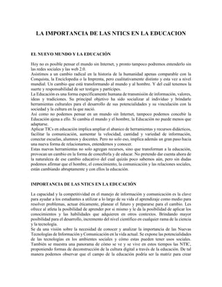 LA IMPORTANCIA DE LAS NTICS EN LA EDUCACION EL NUEVO MUNDO Y LA EDUCACIÓN Hoy no es posible pensar el mundo sin Internet, y pronto tampoco podremos entenderlo sin las redes sociales y las web 2.0. Asistimos a un cambio radical en la historia de la humanidad apenas comparable con la Conquista, la Enciclopedia o la Imprenta, pero cualitativamente distinto y esta vez a nivel mundial. Un cambio que está transformando al mundo y al hombre. Y del cuál tenemos la suerte y responsabilidad de ser testigos y partícipes. La Educación es una forma específicamente humana de transmisión de información, valores, ideas y tradiciones. Su principal objetivo ha sido socializar al individuo y brindarle herramientas culturales para el desarrollo de sus potencialidades y su vinculación con la sociedad y la cultura en la que nació. Así como no podemos pensar en un mundo sin Internet, tampoco podemos concebir la Educación ajena a ello. Si cambia el mundo y el hombre, la Educación no puede menos que adaptarse. Aplicar TICs en educación implica ampliar el abanico de herramientas y recursos didácticos, facilitar la comunicación, aumentar la velocidad, cantidad y variedad de información, conectar escuelas, alumnos y docentes. Pero no solo eso, implica además un gran paso hacia una nueva forma de relacionarnos, entendernos y conocer. Estas nuevas herramientas no solo agregan recursos, sino que transforman a la educación, provocan un cambio en la forma de concebirla y de educar. No pretendo dar cuenta ahora de la naturaleza de ese cambio educativo del cual quizás poco sabemos aún, pero sin dudas podemos afirmar que el hombre, el conocimiento, la comunicación y las relaciones sociales, están cambiando abruptamente y con ellos la educación. IMPORTANCIA DE LAS NTICS EN LA EDUCACIÓN La capacidad y la competitividad en el manejo de información y comunicación es la clave para ayudar a los estudiantes a utilizar a lo largo de su vida el aprendizaje como medio para resolver problemas, actuar éticamente, planear el futuro y prepararse para el cambio. Les ofrece al atleta la posibilidad de aprender por si mismo y le da la posibilidad de aplicar los conocimientos y las habilidades que adquieren en otros contextos. Brindando mayor posibilidad para el desarrollo, incremento del nivel científico en cualquier rama de la ciencia y la tecnología. Se da una visión sobre la necesidad de conocer y analizar la importancia de las Nuevas Tecnologías de Información y Comunicación en la vida actual. Se expone las potencialidades de las tecnologías en los ambientes sociales y cómo estas pueden tener usos sociales. También se muestra una panorama de cómo se ve y se vive en estos tiempos las NTIC, proponiendo formas de deconstrucción de la cultura digital a través de la educación. De tal manera podemos observar que el campo de la educación podría ser la matriz para crear aprendizajes y habilidades en cuanto al uso de las NTIC y de tal forma pensar en la construcción de una cultura digital, misma que tiene también implicaciones filosóficas en el sentido que la conformación de una nueva cultura genera necesariamente nuevas cosmovisiones y sentidos de vida. Es desde la educación donde consideramos que puede darse la reconfiguración del uso tecnológico en los usuarios. PELIGRO DE LAS NTICS EN EL CONTEXTO EDUCATIVO ¿Son un peligro las NTIC? En gran medida, el desarrollo científico y tecnológico de este siglo ha sido impulsado por intereses vinculados con el afán de hegemonía mundial de las grandes potencias, a las exigencias del desarrollo industrial, así como a las pautas de consumo que se producen y se difunden desde las sociedades que han marcado la avanzada en los procesos de modernización. Por eso, los estados y las grandes empresas transnacionales se cuentan entre los mayores protagonistas de la ciencia y la tecnología contemporáneas.  Dentro de este grupo de problemas que trae la aplicación de las NTIC en la sociedad, podemos plantear los siguientes: Relaciones entre el primer mundo y el tercer mundo en cuanto a la posibilidad de utilización de las NTIC2. Respeto del derecho de autor y la propiedad intelectual3. Justicia al acceso de las NTIC4. Confidencialidad, privacidad de la información y autonomía en el uso de las NTIC5. Envío de mensajes ideológicos no compatibles a través del uso de las NTIC6. Problema ético de la producción de virus. Dentro de los principales problemas que provocan las NTIC está la falta de seguridad, privacidad y autenticidad de la información. Siempre que surge una tecnología o se realiza y aplica un invento o descubrimiento científico, hay problemas que se solucionan y otros que salen a la luz del sol. Todo lo antes mencionados son referidos a las nuevas tecnologías de la información. Por todo lo antes planteado, podemos decir que las nuevas tecnologías son un arma muy poderosa, pero hay que tratar de manejarla de forma tal que puedan controlarse o eliminarse todos estos problemas que puede traer aparejado su empleo, evitando de esa manera que se creen serios problemas en las relaciones sociales dentro de la sociedad actual. HABILIDADES NECESARIAS PARA LA EDUCACIÓN CON LAS NTICS Como una forma de ir cerrando el capítulo destinado a los estándares de formación básica en tecnología para los estudiantes, voy a intentar delimitar aquellos elementos que a mi parecer son altamente decidores en relación con este tema, algo así como una selección de lo ya dicho del tipo 
 lo que no se puede dejar de hacer
 . Ya el Informe Delors ha señalado con particular lucidez que las cuatro grandes ocupaciones de la educación del siglo XXI son:  1. Aprender a Aprender.  2. Aprender a Hacer.  3. Aprender a Ser y  4. Aprender a Vivir con los demás.   Partiendo de esa base y vinculándola con las Nuevas Tecnologías en el aula, tenemos que es importante que nuestros alumnos puedan:  Aprender a Aprender:  - Alfabetización en Medios Tecnológicos.  - Alfabetización en habilidades de la comunicación.  - Disposición para el aprendizaje continúo.  Aprender a Hacer:  - Identificación, formulación y solución de problemas.  - Selección y utilización de herramientas tecnológicas.  Aprender a Ser:  - Pensamiento crítico.  - Pensamiento sistémico.  - Creatividad, curiosidad intelectual y espíritu emprendedor.  Aprender a vivir con los demás:  - Habilidades interpersonales de colaboración y comunicación.  - Responsabilidad social.  - Capacidad de Adaptación. Todo lo anterior, sin olvidar que estamos inmersos en una cultura de la 
 globalidad
 que se opone a la de la 
 localidad
 en tanto cuanto esta última impediría que la mayoría logre desarrollar las capacidades y habilidades que necesitará para su desempeño laboral, social y aun cultural. Teniendo, por lo tanto, presente dicho elemento -crucial para entender el mundo moderno y el mundo en el que vivirán nuestros hijos- No podemos dejar de lado que para nuestro país hay al menos tres alfabetizaciones más, no tecnológicas, pero en ningún caso excluyentes con ésta, que son ineludibles: - Adquisición de la lengua inglesa - Alfabetización financiera y económica - Alfabetización cívica. Para ello, se hace urgente que nuestro mineduc, las autoridades que resulten electas en diciembre para administrar el país, las corporaciones municipales de educación, los consorcios públicos, semipúblicos y privados que administran instituciones educativas y las propias unidades escolares, hagan un esfuerzo tendiente a apropiarse de nuevos estándares, nuevas herramientas y nuevas metodologías, para dar el salto cualitativo que nos está haciendo falta. Como ya dije en un post anterior, creo que los sucesivos gobiernos han logrado aprobar la asignatura de la cobertura educacional, pero está reprobada, hasta aquí, la de la calidad y ya se nos vino encima la de la Globalidad. Esta es una tarea conjunta que requiere del aporte de todos, por esa razón, en próximas entregas, así como ya se han sugerido estándares y descriptores para los alumnos, se sugerirán estándares y descriptores para docentes y directivos docentes. La tarea es enorme, pero hay mucha ayuda, sólo hay que saber buscarla. Antes de cerrar este post deseo agradecer a todos los miembros de esta comunidad que siempre aportan con sus comentarios, especialmente a Carlos Duarte, Mauricio Hernández, René Morales y Castalia, que lo han hecho más de una vez. También a Educar chile, a Eduteka.org, dos portales educativos de primer nivel y, por supuesto, al Proyecto Nets (National Educational Technology Standars), de quienes he aprendido muchísimo. Contradicciones del sistema educativo Los planteamientos teóricos para mejorar el sistema educativo que plantean los equipos de expertos en educación y los especialistas que se reúnen en los congresos sobre estos temas, se encuentran a menudo totalmente desligados de la realidad de las aulas. Sus propuestas, aún estando bien elaboradas, no acaban calando en el día a día del profesorado que ante las nuevas “modas”, acaba por tener una opinión más bien escéptica, cuando no negativa, de los continuos cambios estructurales y de nomenclatura psicopedagógica.  Contradicciones en el sistema educativo ¿Cuáles serían las contradicciones del Sistema Educativo relacionado al uso de NTICS? Si revisamos los nuevos diseños curriculares para la SB de Pcia. De Bs. As. Podemos constatar que: se estimula y promueve el uso de TICS en el aula (celulares, Web Cam., mp4, mp5, Internet, páginas Web,Blogs,etc.)Esto se halla explícito en los documentos, ahora…..¿Cómo es que se prohíben entonces es uso de celulares en la escuela?¿Cómo es que los padres que ejercen la patria potestad de los menores no autorizan la publicación de registro de actividades o trabajos realizados por los alumnos?¿Cómo utilizar software cuando las escuelas carecen de recurso,tecnológicos?Siendo que uno de los recursos más viables de utilizar: el celular (por su bajo costo), que en el caso del Nivel Medio de enseñanza un 90% de los alumnos lo posee; y, mientras no se pueda equipar a “todas” las escuelas de sala de informática, resulta un recurso educativo que potenciaría los procesos de enseñanza aprendizaje. Mejores condiciones, mayor fracaso Siempre se argumentó que las causas del fracaso escolar residían en la pobreza de medios, la aglomeración en las aulas, libros y metodología aburridos, etc. pero hoy día las condiciones actuales son mejores: hay más medios, menos ratio de alumnos por aula, libros más atractivos y con una elevada carga gráfica, la metodología es más activa (por desgracia no en todos los casos),etc. y sin embargo la sensación de fracaso es mayor. La causa no está tanto en los medios materiales como en los cambios de valores de nuestra sociedad, la baja implicación de los padres en la educación de sus hijos y el desánimo y acomodamiento de cierta parte del profesorado ante la situación actual. 2ª CONTRADICCIÓN. Más contenidos en ciencia, menos horas lectivas Los nuevos descubrimientos, los avances de la Ciencia en estas últimas décadas, las nuevas tendencias CTS (Ciencia Tecnología Sociedad) en educación que dan valor a la implicación de la ciencia en la vida cotidiana, hacen que el currículo de ciencias haya engrosado respecto al “clásico” de los años sesenta. Sin embargo en los últimos planes de estudio (tanto en la logse como en la loce como en la actual loe) el número de horas dedicadas a la ciencia en el calendario escolar ha disminuido. Para agravar el panorama, tanto la Física-Química como la Biología-Geología de 4º de eso no son obligatorias (el panorama de la LOCE aún era peor, se llevaba la optatividad a 3º de la eso) y en el curso de 2º de Bachillerato de Ciencias, se lo crean o no… ¡las Matemáticas y la Física son optativas! 3ª CONTRADICCIÓN. Nuevas “competencias”, todo sigue igual La Unión Europea propone que los alumnos logren unos objetivos muy ambiciosos: Aprender a conocer, aprender a hacer, aprender a convivir, aprender a ser. En la loe se recoge esta filosofía en forma de
 competencias básicas
 : comprensión lectora, expresión oral y escrita, competencia científico-tecnológica, comprensión artística y audiovisual, competencia digital, competencia ético-cívica,.... Pero formular filosofías hermosas no vale de nada si no se logra algún mecanismo para que el profesor las incorpore a su quehacer diario. Y uno de los más eficaces sería la evaluación concreta de dichas competencias, algo que por desgracia no se contempla por el momento.  Si no se lleva a cabo, la ley será muy progresista pero la mayoría del profesorado lo verá como la “última moda” y no calará en ni en su programación ni en su metodología. IMPACTO DE LAS NTICS EN LA EDUCACIÓN Las Nuevas Tecnologías de la Información y la Comunicación (NTIC) han tenido un gran impacto en la sociedad actual. Actualmente, los países más ricos son aquellos que mayor conocimiento manejan y a través de estas nuevas tecnologías se hace circular gran cantidad de información que facilita el conocimiento. Para los primeros años del siglo XXI se prevé que la mayor parte de los conocimientos estén registrados en cintas y discos formando bases de datos automatizadas. La telemática, los sistemas MULTI-MEDIA, la realidad virtual y los sistemas de redes son herramientas que permiten manejar la información y, hoy en día, están al alcance de la cultura humana.  Tienen la ventaja sobre los sistemas tradicionales de poner de forma instantánea, al alcance de los usuarios, fondos de bibliotecas, universidades y centros de investigaciones de todas partes, sin tener que moverse. El tiempo y el dinero ahorrados son difíciles de cuantificar pero ejercen un efecto multiplicador sobre la capacidad productiva. Dentro de las nuevas tecnologías que han constituido algo nuevo en la vida de las personas de nuestra sociedad, se encuentran las computadoras, el escáner, la impresora Láser, la fotocopiadora, la creación de Internet y de las nuevas tecnologías aplicadas a ellas, como la Word Wide Web (www) y sus protocolos Telnet, la transferencia de archivos y el correo electrónico. También se puede hacer alusión a la digitalización de casi toda la información, lo que facilita su publicación. Toda esta sofisticación de la sociedad trae consigo que la forma de vivir de las personas cambie, ya que -por ejemplo- el correo electrónico sustituye las charlas y la escritura de cartas por correo postal; por otra parte, las computadoras, las impresoras y las fotocopiadoras están sustituyendo las imprentas tradicionales para la producción de documentos. Por otro lado, la creación de Internet y las nuevas tecnologías aplicadas a ellas, como la Word Wide Web (www) y sus protocolos de Telnet han sustituido ya los archivos bibliotecarios de información ya que se puede acceder a través de estas nuevas técnicas a una mayor cantidad de información de forma rápida y de cualquier parte del mundo, sin tener que movernos de nuestra computadora. Dentro de toda esta vorágine, nuestro país no se detiene y ha comenzado un proyecto donde está tratando de aplicar todas las nuevas tecnologías en las diferentes ramas de la sociedad de forma tal que podamos estar a la par del mundo desarrollado. Un factor importante a tener en cuenta es que los Centros de Educación Superior (CES), a pesar de las condiciones difíciles del país, continúan desarrollándose en la Informática, al igual que lo hacen casi todas las ramas económicas de la nación. TEXTO REVELANTE INTRODUCCIÓN  El desarrollo científico y tecnológico es uno de los factores más influyentes en la sociedad contemporánea. La globalización mundial, polarizadora de la riqueza y el poder, sería impensable sin el avance de las fuerzas productivas que la ciencia y la tecnología han hecho posible. Sobre todo, a partir de los años sesenta se han realizado diversos esfuerzos por integrar los estudios sociales de la ciencia y la tecnología en una perspectiva interdisciplinaria que recibe el nombre de Estudios en Ciencia, Tecnología y Sociedad (CTS). Ya en estos años se acumulaban numerosas evidencias de que el desarrollo científico y tecnológico podía traer consecuencias negativas a la sociedad debido a su uso militar, el impacto ecológico u otras vías. De esta forma, tomó auge una preocupación ética y política en relación con la ciencia y la tecnología, que marcó el carácter de los estudios sobre ella. Debido a todo lo antes planteado se formó una especie de consenso básico en el cual se enunciaba que, si bien la ciencia y la tecnología nos proporcionan numerosos y positivos beneficios, también traen consigo impactos negativos, de los cuales algunos son imprevisibles, pero todos ellos reflejan los valores, perspectivas y visiones de quienes están en condiciones de tomar decisiones concernientes al conocimiento científico y tecnológico (Cutclieffe,1990). El impulso a los estudios en ciencia, tecnología y sociedad (CTS) a partir de los años sesenta debe entenderse como una respuesta a los desafíos sociales e intelectuales que se han hecho evidentes en la segunda mitad de este siglo. La misión central de estos estudios es exponer una interpretación de la ciencia y la tecnología como procesos sociales, es decir, como complejas empresas en las que los valores culturales, políticos y económicos ayudan a configurar el proceso que, a su vez, incide sobre dichos valores y sobre la sociedad que los mantiene (Cutclieffe,1990). Para presentar la ciencia y la tecnología como procesos sociales, es particularmente importante mostrar que ciencia y tecnología son objetivo específico de estudio de muy variadas ciencias sociales y humanas: filosofía, economía, sociología, historia, antropología, ciencia política, gestión. De esta forma, se puede ir abriendo poco a poco una ventana hacia la complejidad de la temática, sin ánimo de abarcarla pero sí de ponerla en evidencia. Para entender los aspectos sociales del fenómeno científico tecnológico, tanto por lo que respecta a sus condicionantes como por lo que atañe a sus consecuencias, la concepción CTS ha definido como objetivos centrales de su trabajo: la promoción de la alfabetización científica, consolidando en los jóvenes la vocación por el estudio de la ciencia y la tecnología, así como el desarrollo de actitudes y prácticas democráticas en cuestiones de importancia social relacionadas con la innovación tecnológica o con la intervención ambiental. Todo ello en función de aproximar la cultura humanista y la cultura científico-tecnológica, para avanzar hacia una visión más integrada de los problemas.  Se busca que ciencia y tecnología sean entendidas como procesos sociales porque sólo así el estudiante se sentirá interesado por el fenómeno científico y tecnológico, y calibrará la existencia de campos de influencia en los que podría llegar a participar. TRADUCCIÓN DEL ESPAÑOL AL INGLES RELEVANT TEXT 1. INTRODUCTION  The scientific and technological development is one of the most influential factors in contemporary society. The world globalization, polarizing wealth and power, would be unthinkable without the advancement of productive forces of science and technology have made possible. Especially since the sixties have made efforts to integrate social studies of science and technology in an interdisciplinary perspective that is called Studies in Science, Technology and Society (CTS). Already in these years were accumulated abundant evidence that the scientific and technological development could bring negative consequences to society due to its military use, the ecological impact or other means. Thus, boom took ethical and political concern in relation to science and technology, which marked the character of the reports on it. Because everything put before it formed a sort of basic consensus which states that, while science and technology and we provide many positive benefits, also bring negative impacts, some of which are unpredictable, but they all reflect the values, perspectives and visions of those in a position to make decisions concerning scientific and technological knowledge (Cutclieffe, 1990). The impetus to studies in science, technology and society (STS) from the sixties to be understood as a response to social and intellectual challenges that have become evident in the second half of this century. The central mission of these studies is to present an interpretation of science and technology as social processes, that is as complex undertakings in which cultural values, political and economic help shape the process which, in turn, affects these values and society that keeps them (Cutclieffe, 1990). To present science and technology as social processes, is particularly important to show that science and technology are specific objective of studying a wide variety of social and human sciences: philosophy, economics, sociology, history, anthropology, political science, management. Thus, you can go slowly opening a window into the complexity of the subject, without wishing to cover it but put it into evidence. To understand the social aspects of scientific and technological phenomenon, both in terms of their constraints as regards its consequences, the CTS concept has been defined as central objectives of their work: the promotion of scientific literacy, nurturing in young people vocation for the study of science and technology as well as the development of democratic attitudes and practices of social issues related to technological innovation or environmental intervention. All of this in terms of bringing the humanistic culture and scientific-technological culture, to move towards a more integrated view of the problems. It seeks to science and technology are understood as social processes because only then the student will feel concerned by the phenomenon of science and technology, and calibrated the existence of spheres of influence where it could become involved. DEFINICIONES DE LAS PALABRAS 1.- Tecnológico.- Conjunto de conocimientos técnicos.  1.- Technological. - Group of technical knowledge.  2.- Globalización.- Es el movimiento más libre de bienes, servicios, ideas y gente alrededor del mundo  2.- Globalization. - it is the movement more free of goods, services, ideas and people around the world. 3.- Ciencia.- Conocimiento de las cosas por sus principios y causas.  3. - Science. - Knowledge of the things for their principles and causes. 4.- Imprevisibles.- Falta de previsión, descuido negligencia.  4.- Imprevisibles. - forecast Lack, negligence negligecia.  5.- Conocimiento.- Acción de conocer entendimiento, inteligencia, conciencia y noción. 5.- Knowledge. - Action of knowing understanding, intelligence, consiencia and notion.  6.- Impulso.- Animo, fuerza que impele a la acción, instigación, sugestión.  6.- I impel. - I Encourage, it forces that it impels to the action, instigation, sujestión.  7.- Compleja.- Que se compone de elementos diversos, complicación sicológica por deseos aparentar.  7.- Complex. - That is composed of diverse elements, psychological complication for desires to look.  8.- Filosofía.- Amor a la sabiduria.  8.- Philosophy. - Love to the wisdom.  9.- Economía.- Ciencia de saber administrar los bienes.  9.- Economy. - Science of knowing how to administer the goods.  10.- Sociología.- Ciencia que estudia la relación social de las personas.  10.- Sociology. - Science that he/she studies the social relationship of people.  11.- Antropología.- Ciencia que trata de la humanidad, su sociedades costumbres y comportamientos.  11.- Anthropology. - Science that is about the humanity, their societies customs and behaviors.  12.- Gestión.- Hacer dilegencias para lograr un fin.  12.- Administration. - to Make dilegencias to achieve an end.  13.- Temática.- Conjunto de temas de una ciencia o actividad.  13.- Thematic. - Group of topics of a science or activity.  14.- Jóvenes.- De poca edad que no es viejo. 14.- Young. - Of little age that is not old.  15.- Actitudes.- Postura del cuerpo,disposición de ánimo manifestada exteriormente.  15.- Attitudes. - Posture of the cuerpo,disposición of spirit manifested outwardly.  16.- Ambiental.- Perteneciente o relativo al ambiente, circunstancias que rodean a las personas o cosas.  16.- Environmental. - Belonging or relative to the atmosphere, circumstances that surround to people or things.  17.- Cultura.- Cultivo, desarrollo intelectual o artistico.  17.- Culture. - I Cultivate, intellectual or artistic development.  18.- Estudiante.- Alumno, persona que estudia.  18.- Student. - Student, person that studies.  19.- Científico.- Realativo a la ciencia que posee una ciencia.  19.- Scientific. - Realativo to the science that possesses a science.  20.- Influencia.- Producir ciertos efectos unas cosas sobre otras, ejercer predominio o fuerza maralen el ánimo.  20.- It influences. - to Produce certain effects some things on other, to exercise prevalence or it forces maralen the spirit.  NOTICIA  REVELANTE Y ACTUAL El foco esta presentación se encuentra en el estudio de los procesos subyacentes a las actividades de aprendizaje que tienen lugar en el aula virtual, tales como la recepción, construcción y apropiación del conocimiento, para lo cual toma en consideración, además, la idea de aula que procede de quienes las diseñan y disponen sus elementos, contenidos y actividades. En consecuencia, nos interesamos por el modo como es posible desenvolver procesos formativos en un aula virtual, procesos éstos que pueden ser facilitados y, en ciertas ocasiones también limitados, según sea la disposición y disponibilidad que conforma las características esenciales del aula virtual. Nos ubicamos, por tanto, en la perspectiva abierta por la investigación cognitiva con la intención de hallar implicancias que puedan colaborar en la mejora de la calidad y la pertinencia de los procesos formativos que tienen lugar en el aula virtual. La mayor parte de las conclusiones que se expondrán a continuación provienen de la observación sistemática de los procesos e interacciones que tienen lugar en aulas virtuales. Este estudio lo estamos desarrollando desde octubre del año 2000 y ha tomado en consideración el desarrollo de actividades de enseñanza y aprendizaje destinadas a la formación de postgrado o actualización profesional en 9 Aulas Virtuales: dos europeas y siete correspondientes al continente americano. Otra fuente de información resulta de las aulas virtuales con contenidos temáticos destinados al público infanto-juvenil, las que han sido examinadas a lo largo de los últimos dos años, sobre una muestra compuesta por 32 experiencias desarrolladas en América, Alemania y España. Los protocolos de observación desarrollados han sido preparados ad hoc y representan instancias de recogida de datos de tipo cualitativo, en lo que conforma una indagación exploratoria con apertura de preguntas e hipótesis que sería deseable continuar investigando posteriormente. Este estudio se orienta en tres direcciones. En primer lugar, se busca identificar y delimitar el campo conceptual que corresponde otorgar al aula virtual pues pareciera interesante indagar si nos encontramos ante una entidad de tipo educativa, o bien, tecnológica, al tiempo que se torna vital comprender si la disponibilidad tanto como el uso y apropiación que puede hacerse de ella depende del tipo de plataforma empleada. En segundo término, procuraremos avanzar en la definición de las mediaciones que se consideran necesarias para que el aprendizaje tenga lugar. Finalmente, se pretende explorar las condiciones que un aula virtual debería mostrar para impactar en el aprendizaje y en la experiencia formativa de manera relevante y positiva. COMENTARIO DEL VIDEO  TITULO DEL VIDEO: NTICS EN EDUCACIÓN AUTOR: TELMO VITERI. URL: http://www.youtube.com/watch?v=jJdnjPWgt4Q Considero que este video es muy ilustrativo por que nos muestra las formas de cómo nos ayudan las NTIC en la educación con todas las herramientas como son: el CD, portales web, motores de búsqueda, y muchos otros más que hoy, por hoy se consideran importantes en el ámbito educativo ya que nos permiten agilizar de una manera eficaz los procesos educativos para un mejor desempeño en los alumnos. Sería bueno que desde los inicios de la formación del alumno enseñen más sobre estos usos ya que son muy importantes para que el niño desarrolle más la inteligencia y aprenda más rápido ya que hoy en día como vemos todo el mundo utiliza lo que es el avance de la tecnología y que por supuesto es buenísimo.  LIBRO  REFERENCIA BIBLIOGRAFICA: NOMBRE: Globalización y educación superior en América Latina y el Caribe‎ - Página 154. ESCRITO POR: Francisco López Segrera - 2001 - 342 páginas BUSCAR TRES BLOGS 1.- LAS NTICS EN EDUCACIÓN INFANTIL En este blog nos indica las experiencia que tiene la autora con el trabajo de niños y lo más importante los materiales que utiliza para trabajar la creatividad, utilizando practicas fundamentales como son el juego, realización de rompecabezas o pùzzle conb esto los niños fomentan las diversas inteligencias múltiples que son tan importantes en la etapa inicial del niño para su buen desarrollo educativo. SITIO: http://://lasnticseneducacininfantil.blogspot.com/ 2.- UN ENCUENTRO POSIBLE...EDUCACIÓN Y NTICS Aqui nos indica que el internet es una herramienta basica para desarrollar las aptitudes del alumnado ya que permiten mejorar las capacidades para el desarrollo por que es una via rapida para afianzar nuestros conocimientos, permite encontrar informacion de una mas agil y efectiva asi podemos lograr un fectivo desenvolvimiento academico. SITIO: http://educynt.blogspot.com/ 3.- NTICS, PROGRAMA PARA PRESENTACIONES Y EDUCACION Durante este mes se tratará el tema de las ntics y su relación con el conocimiento. también se mostrarán trabajos de video acerca de los rituales sociales: desfile cívico militar Zamora 2008. ¡Vale la pena mirarlos! también se agrega un trabajo para fortalecer nuestras competencias comunicativas.SITIO: http://blogdenano400.blogspot.com/ ARTICULO ACADÉMICO Importancia del Manejo de Estrategias de Aprendizaje para el uso Educativo de las Nuevas Tecnologías de Información y Comunicación en Educación AUTOR: Adriana Margarita Meza Meza    Lisbeth Cantarell Zaldivar    S.S.E.D.F. -DGEE Dirección web:  http://bibliotecadigital.conevyt.org.mx/colecciones/documentos/somece2002/Grupo3/MezaMezaAdriana2.pdf RESUMEN: Una de las principales oportunidades a las que se enfrentan los educadores es la irrupción de las nuevas tecnologías de la información y las comunicaciones (NTIC's) y su impacto en la vida cotidiana. Para reducir las dificultades es necesario establecer procesos de formación en los que reflexionen y analicen sobre el uso de las NTIC’s, que les permita discriminar éstas, para utilizar un excelente recurso tecnológico como apoyo a la enseñanza contribuyendo en forma significativa al mejoramiento de su calidad y efectividad de la educación. Proporcionar al docente los elementos teórico–metodológicos que le permitan diseñar y aplicar estrategias de aprendizaje efectivas para el uso de las NTIC’s en el aula, debe ser el eje rector cuando se pretende proporcionar una formación o capacitación en servicio que garantice un mejor aprovechamiento pedagógico de la tecnología, orientando la metodología a:  1) un proceso de adquisición de conocimiento;  2) el conocimiento y análisis de las herramientas tecnológicas y su contenido  3) la contextualización de las herramientas a las condiciones de aprendizaje;  4) las características de los docentes y alumnos que las utilizarán, y  5) el tipo de estrategias de aprendizaje con las que se deben asociar las herramientas tecnológicas. El uso de la tecnología en la educación ha sido clave para el desarrollo de la educación a distancia y la creación de tecnologías educativas para el uso cotidiano en las aulas. La implementación de nuevas tecnologías se ha desarrollado en paralelo con los cambios en los métodos de enseñanza e incluso con la forma de concebir el aprendizaje y la enseñanza, donde cada vez más es el propio alumno quien toma el control del proceso, los materiales y recursos adaptándolos a sus requerimientos y posibilidades. Los educadores han encontrado un mundo de posibilidades al desarrollo de su práctica docente a través de integrar las nuevas tecnologías como un recurso más en el proceso de enseñanza-aprendizaje, que les ha permitido promover y facilitar la actitud participativa y creadora de los alumnos, la enseñanza individualizada del aprendizaje interactivo, la formación a distancia y de nuevas metodologías como la enseñanza apoyada por computadora, lo que ocasiona una verdadera transformación en el proceso de enseñanza aprendizaje al ceder el papel protagónico al alumno. Las nuevas tecnologías producen un modelo nuevo de formación caracterizado por el paso de una comunicación unidireccional a un modelo más abierto que posibilita la interacción, la diversificación de los soportes de la información y el autoaprendizaje1. Este modelo transforma a las aulas en comunidades de aprendizaje, donde el grupo que ahí interactúa -normalmente un profesor y un grupo de alumnos- posee diferentes niveles de experiencia, conocimiento y habilidades, que intercambian para aprender mediante su implicación y participación en actividades auténticas y culturalmente relevantes, gracias a la colaboración que establecen entre sí, a la construcción del conocimiento colectivo que llevan a cabo y a los diversos tipos de ayudas que se prestan mutuamente. REFERENCIA BIBLIOGRAFICA Aguilar, L. (1997): “Internet and the Distance Learning” en Congreso Intrnet World 97. Argentina. Frida, Díaz y Gerardo Hernández (2002). “Estrategias docentes para un aprendizaje significativo”.México McGraw - Hill 2ª. Edición. Luis, Palomino Parraguirre.QuadernsDigitals.NET Revista Tecnologías en la Educación 
 INTERNET Y EDUCACIÓN
 http://www.ciberaula.net/quaderns/html/publicado_15.html 4. Miguel Ángel, Utrilla Ayala. QuadernsDigitals.NET Revista Tecnologías en la Educación “ PROGRAMAS EDUCATIVOS MULTIMEDIA” 5. http:// www.ciberaula.net/quaderns/html/publicado_62.html 