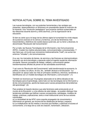 NOTICIA ACTUAL SOBRE EL TEMA INVESTIGADO
Las nuevas tecnologías, con sus potentes herramientas y las ventajas que
presentan, desencadenaron un fenómeno sin precedentes desde la invención de
la imprenta. Una "revolución pedagógica" que proyecta cambios sustanciales en
las relaciones docente alumno y entre alumnos; y en la organización de la
educación.
Si bien es cierto que a lo largo de los últimos siglos la humanidad ha vivido etapas
de sucesivos avances en la ciencia y la técnica, uno de los fenómenos más
trascendentes y distintivos de nuestra época quizá sea, por su tenor y alcances, la
denominada "Revolución del Conocimiento".
Por un lado, las Nuevas Tecnologías de la Información y las Comunicaciones
(NTIC), invaden los medios educacionales, comunicacionales y empresariales. Y
eso hace que, al mundo que conocemos tradicionalmente ("real"), se sumen los
entornos "virtuales" y de comunicaciones.
A su vez, los mercados de bienes, de servicios y las finanzas se internacionalizan,
haciendo uso de la tecnología y operando sobre el ingente caudal de información
circulante. Nuevos conceptos de trabajo, calidad y comunicación gestan
transformaciones difíciles de prever en las actividades económicas.
Y así como la "Revolución del Conocimiento" está transformando la economía, la
política, la salud, la cultura, el ocio, etc., también alcanza a la Educación: "La
educación se apoya cada vez más en principios científicos y técnicos, tendiendo a
identificarse con un modelo tecnológico de información y comunicación". (1)
También se reconoce que "el progreso alcanzado en la última década en las
tecnologías para el aprendizaje, sobre todo con las tecnologías de la información y
de las comunicaciones, aporta las bases para nuevas perspectivas del problemas
del aprendizaje". (2)
Para analizar el impacto decisivo que este fenómeno está produciendo en el
mundo de la Educación -y a los efectos de este trabajo-, se pueden distinguir tres
tendencias centrales que definen nuevas concepciones, estrategias, modelos de
trabajo, prácticas y aplicaciones; tanto a nivel institucional como de sus actores
individuales:
a) La centralidad de las NTIC como soporte propagador de conocimiento e
información en general, por encima de los obstáculos de tiempo y espacio;
b) La multiplicación de los medios o recursos que facilitan y optimizan el acceso al
conocimiento, a lo largo de su ciclo de creación, transmisión, utilización;
 