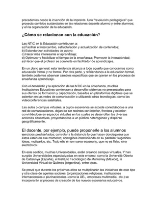 precedentes desde la invención de la imprenta. Una "revolución pedagógica" que
proyecta cambios sustanciales en las relaciones docente alumno y entre alumnos;
y en la organización de la educación.
¿Cómo se relacionan con la educación?
Las NTIC en la Educación contribuyen a:
a) Facilitar el intercambio, estructuración y actualización de contenidos;
b) Estandarizar actividades de apoyo;
c) Hacer más interesante el aprendizaje;
d) Optimizar y flexibilizar el tiempo de la enseñanza; Promover la interactividad;
e) Hacer que el profesor se convierta en facilitador de aprendizajes.
En un plano general, esta tendencia alcanza a todo aquello que conocemos como
educación formal y no formal. Por otra parte, y refiriéndonos a la educación formal,
también podemos observar cambios específicos que se operan en los procesos de
enseñanza aprendizaje.
Con el desarrollo y la aplicación de las NTIC en la enseñanza, muchas
Instituciones Educativas comienzan a desarrollar sistemas no presenciales para
sus ofertas de formación y capacitación, basadas en plataformas digitales que se
asientan en las redes de comunicación o utilizando otras tecnologías, como las
videoconferencias satelitales.
Las aulas o campus virtuales, a cuyos escenarios se accede conectándose a una
red de comunicaciones, dejan de ser recintos con interior, frontera y exterior;
convirtiéndose en espacios virtuales en los cuales se desarrollan las diversas
acciones educativas, proyectándose a un público heterogéneo y disperso
geográficamente.
El docente, por ejemplo, puede proponerle a los alumnos
ejercicios prediseñados; controlar a la distancia lo que hacen dondequiera que
éstos estén en ese momento; corregirles interviniendo en su pantalla; sugerirles
ideas; motivarlos, etc. Todo ello en un nuevo escenario, que no es físico sino
electrónico.
En este sentido, muchas Universidades, están creando campus virtuales. Y han
surgido Universidades especializadas en este entorno, como la Universitá Oberta
de Catalunya (España), el Instituto Tecnológico de Monterrey (México), la
Universidad Virtual de Quilmes (Argentina), entre otras.
Se prevé que durante los próximos años se multiplicarán las iniciativas de este tipo
y otra clase de agentes sociales (organizaciones religiosas, instituciones
internacionales o plurinacionales -como la UE-, empresas multimedia, etc.) se
incorporarán al proceso de creación de los nuevos escenarios educativos.
 
