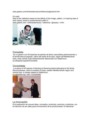 www.galeon.com/timbresdemexico/referencia/glosario/t.htm
It is said
Said of the collection based on the affinity of the image, pattern, or inspiring idea of
each stamp, brand or postal element within it.
www.galeon.com / timbresdemexico / reference / glossary / t.htm
Consolida
Es un género con 40 especies de plantas de flores caducifolias pertenecientes a
la familia Ranunculaceae, nativo del oeste de Europa, región del Mediterráneo
este y Asia central. Esta estrechamente relacionada con Delphinium.
es.wikipedia.org/wiki/Consolida
Consolidate
is a genus of 40 species of deciduous flowering plants belonging to the family
Ranunculaceae, native to western Europe, eastern Mediterranean region and
central Asia. Is closely related to Delphinium.
es.wikipedia.org / wiki / Consolidate
La Innovación
Es la aplicación de nuevas ideas, conceptos, productos, servicios y prácticas, con
la intención de ser útiles para el incremento de la productividad. Un elemento
 