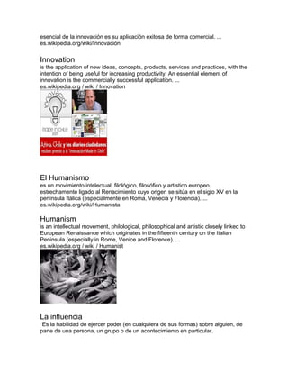 esencial de la innovación es su aplicación exitosa de forma comercial. ...
es.wikipedia.org/wiki/Innovación
Innovation
is the application of new ideas, concepts, products, services and practices, with the
intention of being useful for increasing productivity. An essential element of
innovation is the commercially successful application. ...
es.wikipedia.org / wiki / Innovation
El Humanismo
es un movimiento intelectual, filológico, filosófico y artístico europeo
estrechamente ligado al Renacimiento cuyo origen se sitúa en el siglo XV en la
península Itálica (especialmente en Roma, Venecia y Florencia). ...
es.wikipedia.org/wiki/Humanista
Humanism
is an intellectual movement, philological, philosophical and artistic closely linked to
European Renaissance which originates in the fifteenth century on the Italian
Peninsula (especially in Rome, Venice and Florence). ...
es.wikipedia.org / wiki / Humanist
La influencia
Es la habilidad de ejercer poder (en cualquiera de sus formas) sobre alguien, de
parte de una persona, un grupo o de un acontecimiento en particular.
 