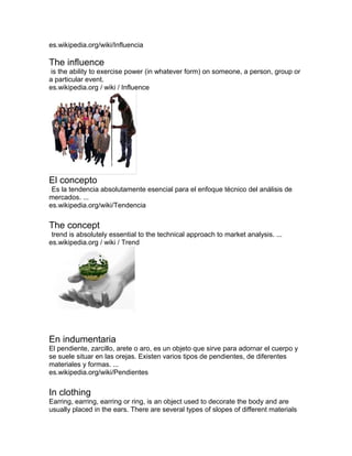 es.wikipedia.org/wiki/Influencia
The influence
is the ability to exercise power (in whatever form) on someone, a person, group or
a particular event.
es.wikipedia.org / wiki / Influence
El concepto
Es la tendencia absolutamente esencial para el enfoque técnico del análisis de
mercados. ...
es.wikipedia.org/wiki/Tendencia
The concept
trend is absolutely essential to the technical approach to market analysis. ...
es.wikipedia.org / wiki / Trend
En indumentaria
El pendiente, zarcillo, arete o aro, es un objeto que sirve para adornar el cuerpo y
se suele situar en las orejas. Existen varios tipos de pendientes, de diferentes
materiales y formas. ...
es.wikipedia.org/wiki/Pendientes
In clothing
Earring, earring, earring or ring, is an object used to decorate the body and are
usually placed in the ears. There are several types of slopes of different materials
 