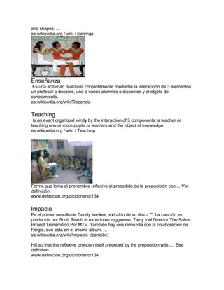 and shapes. ...
es.wikipedia.org / wiki / Earrings
Enseñanza
Es una actividad realizada conjuntamente mediante la interacción de 3 elementos:
un profesor o docente, uno o varios alumnos o discentes y el objeto de
conocimiento.
es.wikipedia.org/wiki/Docencia
Teaching
is an event organized jointly by the interaction of 3 components: a teacher or
teaching one or more pupils or learners and the object of knowledge.
es.wikipedia.org / wiki / Teaching
Forma que loma el pronombre reflexivo sí precedido de la preposición con.... Ver
definición
www.definicion.org/diccionario/134
Impacto
Es el primer sencillo de Daddy Yankee, extraído de su disco ''''. La canción es
producida por Scott Storch el experto en reggaeton, Tainy y el Director The Saline
Project Transmitido Por MTV. También hay una remezcla con la colaboración de
Fergie, que está en el mismo álbum. ...
es.wikipedia.org/wiki/Impacto_(canción)
Hill so that the reflexive pronoun itself preceded by the preposition with .... See
definition
www.definicion.org/diccionario/134
 