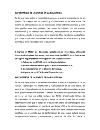 IMPORTANCIA DE LAS NTICS EN LA EDUCACION
Se da una visión sobre la necesidad de conocer y analizar la importancia de las
Nuevas Tecnologías de Información y Comunicación en la vida actual. Se
expone las potencialidades de las tecnologías en los ambientes sociales y cómo
estas pueden tener usos sociales. Las nuevas tecnologías, con sus potentes
herramientas y las ventajas que presentan, desencadenaron un fenómeno sin
precedentes desde la invención de la imprenta. Una "revolución pedagógica"
que proyecta cambios sustanciales en las relaciones docente alumno y entre
alumnos; y en la organización de la educación.
1.-Ingrese al Motor de Búsqueda google.com.ec investigue, utilizando
diversas alternativas:Por temas: Importancia de las NTICS en la Educación,
se sugiere argumentar la investigación con subtemas como:
1.-Peligro de las NTICS en el contexto educativo,
2.-Habilidades necesarias para la educación con NTICS,
3.-Contradicciones en el Sistema Educativo,
4.-Impacto de las NTICS en la Educación, etc...
IMPORTANCIA DE LAS NTICS EN LA EDUCACION
Se da una visión sobre la necesidad de conocer y analizar la importancia de las
Nuevas Tecnologías de Información y Comunicación en la vida actual. Se
expone las potencialidades de las tecnologías en los ambientes sociales y cómo
estas pueden tener usos sociales. También se muestra una panorama de cómo
se ve y se vive en estos tiempos las NTIC, proponiendo formas de
deconstrucción de la cultura digital a través de la educación. De tal manera
podemos observar que el campo de la educación podría ser la matriz para crear
aprendizajes y habilidades en cuanto al uso de las NTIC y de tal forma pensar
en la construcción de una cultura digital, misma que tiene también implicaciones
filosóficas en el sentido que la conformación de una nueva cultura genera
necesariamente nuevas cosmovisiones y sentidos de vida. Es desde la
 