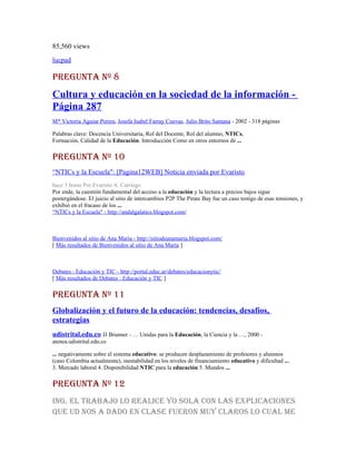 85,560 views
lucpad

PREGUNTA Nº 8
Cultura y educación en la sociedad de la información -
Página 287
M* Victoria Aguiar Perera, Josefa Isabel Farray Cuevas, Julio Brito Santana - 2002 - 318 páginas

Palabras clave: Docencia Universitaria, Rol del Docente, Rol del alumno, NTICs,
Formación, Calidad de la Educación. Introducción Como en otros entornos de ...

PREGUNTA Nº 10
“NTICs y la Escuela": [Pagina12WEB] Noticia enviada por Evaristo
hace 3 horas Por Evaristo A. Carriego
Por ende, la cuestión fundamental del acceso a la educación y la lectura a precios bajos sigue
postergándose. El juicio al sitio de intercambios P2P The Pirate Bay fue un caso testigo de esas tensiones, y
exhibió en el fracaso de los ...
“NTICs y la Escuela" - http://andalgalatics.blogspot.com/



Bienvenidos al sitio de Ana María - http://sitiodeanamaria.blogspot.com/
[ Más resultados de Bienvenidos al sitio de Ana María ]



Debates : Educación y TIC - http://portal.educ.ar/debates/educacionytic/
[ Más resultados de Debates : Educación y TIC ]

PREGUNTA Nº 11
Globalización y el futuro de la educación: tendencias, desafíos,
estrategias
udistrital.edu.co JJ Brunner - … Unidas para la Educación, la Ciencia y la …, 2000 -
atenea.udistrital.edu.co

... negativamente sobre el sistema educativo: se producen desplazamiento de profesores y alumnos
(caso Colombia actualmente), inestabilidad en los niveles de financiamiento educativo y dificultad ...
3. Mercado laboral 4. Disponibilidad NTIC para la educación 5. Mundos ...

PREGUNTA Nº 12
iNG. El TRAbAjo lo REAlicE yo solA coN lAs ExPlicAcioNEs
qUE Ud Nos A dAdo EN clAsE fUERoN mUy clARos lo cUAl mE
 