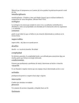 Material que al interponerse en el camino de la luz produce la polarización parcial o total
de ésta.
interdisciplinaria
interdisciplinario - Estudios u otras actividades (juegos) que se realizan mediante la
cooperación de varias disciplinas. (Miriam Nieto Vico)
ecológico
La ecología es la ciencia que estudia los seres vivos, su ambiente, la distribución y
abundancia, cómo esas propiedades son afectadas por la interacción entre los organismos
y su ambiente. ...
consenso
grado en que todos los que se hallan en una situación determinada se conducen en la
misma forma.

imprevisibles
imprevisible - adj. Que no se puede prever

desafíos
desafio - m. Acción de desafiar. Rivalidad

complejidad
En términos generales, la complejidad tiende a ser utilizada para caracterizar algo con
muchas partes que forman un arreglo intrincado.
condicionantes
Factores que predisponen a problemas de salud y determinan un hecho o situación.
vocación
Es ese llamado o impulso interno que nos empuja a hacer determinada acción o cosa

actitudes
predisposición positiva o negativa hacia algo o alguien.

innovación
Cambio que introduce novedades
procesos
Un conjunto de acciones integradas y dirigidas hacia un fin

fenómeno
 