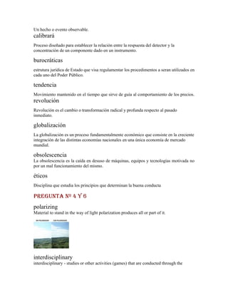 Un hecho o evento observable.
calibrará
Proceso diseñado para establecer la relación entre la respuesta del detector y la
concentración de un componente dado en un instrumento.

burocráticas
estrutura jurídica de Estado que visa regulamentar los procedimentos a seran utilizados en
cada uno del Poder Público.

tendencia
Movimiento mantenido en el tiempo que sirve de guía al comportamiento de los precios.
revolución
Revolución es el cambio o transformación radical y profunda respecto al pasado
inmediato.

globalización
La globalización es un proceso fundamentalmente económico que consiste en la creciente
integración de las distintas economías nacionales en una única economía de mercado
mundial.

obsolescencia
La obsolescencia es la caída en desuso de máquinas, equipos y tecnologías motivada no
por un mal funcionamiento del mismo.

éticos
Disciplina que estudia los principios que determinan la buena conducta

PREGUNTA Nº 4 y 6
polarizing
Material to stand in the way of light polarization produces all or part of it.




interdisciplinary
interdisciplinary - studies or other activities (games) that are conducted through the
 